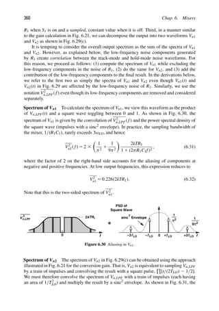 360 Chap. 6. Mixers
R1 when S1 is on and a sampled, constant value when it is off. Third, in a manner similar
to the gain calculation in Fig. 6.21, we can decompose the output into two waveforms Vn1
and Vn2 as shown in Fig. 6.29(c).
It is tempting to consider the overall output spectrum as the sum of the spectra of Vn1
and Vn2. However, as explained below, the low-frequency noise components generated
by R1 create correlation between the track-mode and hold-mode noise waveforms. For
this reason, we proceed as follows: (1) compute the spectrum of Vn1 while excluding the
low-frequency components in the noise of R1, (2) do the same for Vn2, and (3) add the
contribution of the low-frequency components to the ﬁnal result. In the derivations below,
we refer to the ﬁrst two as simply the spectra of Vn1 and Vn2 even though Vn1(t) and
Vn2(t) in Fig. 6.29 are affected by the low-frequency noise of R1. Similarly, we use the
notation V2
n,LPF( f) even though its low-frequency components are removed and considered
separately.
Spectrum of Vn1 To calculate the spectrum of Vn1, we view this waveform as the product
of Vn,LPF(t) and a square wave toggling between 0 and 1. As shown in Fig. 6.30, the
spectrum of Vn1 is given by the convolution of V2
n,LPF( f) and the power spectral density of
the square wave (impulses with a sinc2 envelope). In practice, the sampling bandwidth of
the mixer, 1/(R1C1), rarely exceeds 3ωLO, and hence
V2
n1( f) 5 2 3

1
π2
1
1
9π2

2kTR1
1 1 (2πR1C1f)2
, (6.31)
where the factor of 2 on the right-hand side accounts for the aliasing of components at
negative and positive frequencies. At low output frequencies, this expression reduces to
V2
n1 5 0.226(2kTR1). (6.32)
Note that this is the two-sided spectrum of V2
n1.
0 f LO f LO
f
2kTR1
+
V
2
n,LPF
f
0
sinc
2
PSD of
Square Wave
Envelope
π2
1
1
9π2
f LO
−
f LO +3
−3
Figure 6.30 Aliasing in Vn1.
Spectrum of Vn2 The spectrum of Vn2 in Fig. 6.29(c) can be obtained using the approach
illustrated in Fig. 6.21 for the conversion gain. That is, Vn2 is equivalent to sampling Vn,LPF
by a train of impulses and convolving the result with a square pulse,

[t/(2TLO) 2 1/2].
We must therefore convolve the spectrum of Vn,LPF with a train of impulses (each having
an area of 1/T2
LO) and multiply the result by a sinc2 envelope. As shown in Fig. 6.31, the
 