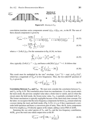 Sec. 6.2. Passive Downconversion Mixers 361
0 f
f
0 LO fLO fLO
f
2kTR1
+ +2
fLO
fLO
fLO −2 −
V
2
n,LPF
Spectrum of
Impulse Train
+3
−3
Figure 6.31 Aliasing in Vn2.
convolution translates noise components around ±fLO, ±2fLO, etc., to the IF. The sum of
these aliased components is given by
V2
n,alias 5 2 3
2kTR1
T2
LO

1
1 1 4π2R2
1C2
1f2
LO
1
1
1 1 4π2R2
1C2
1 2f2
LO
1 · · ·

(6.33)
5 2 3
2kTR1
T2
LO
∞

n 5 1
1
1 1 a2n2
, (6.34)
where a 5 2πR1C1fLO. For the summation in Eq. (6.34), we have
∞

n 5 1
1
1 1 a2n2
5
1
2
π
a
coth
π
a
2 1

, (6.35)
Also, typically (2πR1C1)21
 fLO and hence coth(2R1C1fLO)21 ≈ 1. It follows that
V2
n,alias 5
kT
T2
LO

1
C1fLO
2 2R1

. (6.36)
This result must be multiplied by the sinc2 envelope, |( jω)21[1 2 exp(2jωTLO/2)]|2,
which has a magnitude of T2
LO/4 at low frequencies. Thus, the two-sided IF spectrum of
Vn2 is given by
V2
n2 5 kT

1
4C1fLO
2
R1
2

. (6.37)
Correlation Between Vn1 and Vn2 We must now consider the correlation between Vn1
and Vn2 in Fig. 6.29. The correlation arises from two mechanisms: (1) as the circuit enters
the track mode, the previous sampled value takes a ﬁnite time to vanish, and (2) when the
circuit enters the hold mode, the frozen noise value, Vn2, is partially correlated with Vn1.
The former mechanism is typically negligible because of the short track time constant. For
the latter, we recognize that the noise frequency components far below fLO remain relatively
constant during the track and hold modes (Fig. 6.32); it is as if they experienced a zero-
order hold operation and hence a conversion gain of unity. Thus, the R1 noise components
from 0 to roughly fLO/10 directly appear at the output, adding a noise PSD of 2kTR1.
Summing the one-sided spectra of Vn1 and Vn2 and the low-frequency contribution,
4kTR1, gives the total (one-sided) output noise at the IF:
V2
n,out,IF 5 kT

3.9R1 1
1
2C1fLO

. (6.38)
 