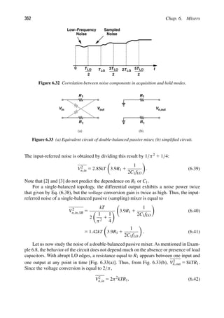 362 Chap. 6. Mixers
t
Low−Frequency
Noise Noise
Sampled
TLO
2
TLO
TLO
2
3 TLO
2 TLO
2
5
0
Figure 6.32 Correlation between noise components in acquisition and hold modes.
R1
R1
Vout
Vin
R1
R1
Vn,out
(a) (b)
Figure 6.33 (a) Equivalent circuit of double-balanced passive mixer, (b) simpliﬁed circuit.
The input-referred noise is obtained by dividing this result by 1/π2 1 1/4:
V2
n,in 5 2.85kT

3.9R1 1
1
2C1fLO

. (6.39)
Note that [2] and [3] do not predict the dependence on R1 or C1.
For a single-balanced topology, the differential output exhibits a noise power twice
that given by Eq. (6.38), but the voltage conversion gain is twice as high. Thus, the input-
referred noise of a single-balanced passive (sampling) mixer is equal to
V2
n,in,SB 5
kT
2

1
π2
1
1
4


3.9R1 1
1
2C1fLO

(6.40)
5 1.42kT

3.9R1 1
1
2C1fLO

. (6.41)
Let us now study the noise of a double-balanced passive mixer. As mentioned in Exam-
ple 6.8, the behavior of the circuit does not depend much on the absence or presence of load
capacitors. With abrupt LO edges, a resistance equal to R1 appears between one input and
one output at any point in time [Fig. 6.33(a)]. Thus, from Fig. 6.33(b), V2
n,out 5 8kTR1.
Since the voltage conversion is equal to 2/π,
V2
n,in 5 2π2
kTR1. (6.42)
 