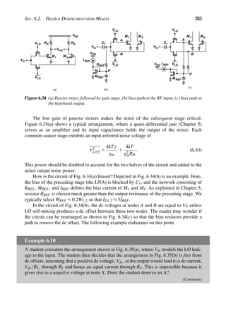Sec. 6.2. Passive Downconversion Mixers 363
VLO
VLO RD
V
VDD
RD
out
M M
1 2
VLO
VLO
M M
1 2
B
in
V
R
C1
M REF
REF
A
P
VDD
in
V
VLO
VLO
B
C1
A
V
M REF
P
VDD
I REF
in
I REF
(a) (b)
(c)
M 2
M 1
Figure 6.34 (a) Passive mixer followed by gain stage, (b) bias path at the RF input, (c) bias path at
the baseband output.
The low gain of passive mixers makes the noise of the subsequent stage critical.
Figure 6.34(a) shows a typical arrangement, where a quasi-differential pair (Chapter 5)
serves as an ampliﬁer and its input capacitance holds the output of the mixer. Each
common-source stage exhibits an input-referred noise voltage of
V2
n,CS 5
4kTγ
gm
1
4kT
g2
mRD
. (6.43)
This power should be doubled to account for the two halves of the circuit and added to the
mixer output noise power.
How is the circuit of Fig. 6.34(a) biased? Depicted in Fig. 6.34(b) is an example. Here,
the bias of the preceding stage (the LNA) is blocked by C1, and the network consisting of
RREF, MREF, and IREF deﬁnes the bias current of M1 and M2. As explained in Chapter 5,
resistor RREF is chosen much greater than the output resistance of the preceding stage. We
typically select WREF ≈ 0.2W1,2 so that ID1,2 ≈ 5IREF.
In the circuit of Fig. 6.34(b), the dc voltages at nodes A and B are equal to VP unless
LO self-mixing produces a dc offset between these two nodes. The reader may wonder if
the circuit can be rearranged as shown in Fig. 6.34(c) so that the bias resistors provide a
path to remove the dc offset. The following example elaborates on this point.
Example 6.10
A student considers the arrangement shown in Fig. 6.35(a), where Vin models the LO leak-
age to the input. The student then decides that the arrangement in Fig. 6.35(b) is free from
dc offsets, reasoning that a positive dc voltage, Vdc, at the output would lead to a dc current,
Vdc/RL, through RL and hence an equal current through RS. This is impossible because it
gives rise to a negative voltage at node X. Does the student deserve an A?
(Continues)
 