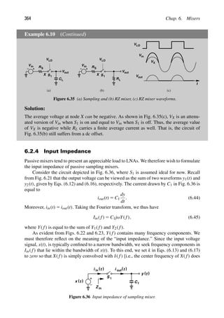 364 Chap. 6. Mixers
Example 6.10 (Continued)
R
V
C
V
VLO
in
S
L
X
out
1
S
R
V
VLO
in
S
X 1
S
R
Vout
L
t
VLO
V
V
in
VX
out
(a) (b) (c)
Figure 6.35 (a) Sampling and (b) RZ mixer, (c) RZ mixer waveforms.
Solution:
The average voltage at node X can be negative. As shown in Fig. 6.35(c), VX is an attenu-
ated version of Vin when S1 is on and equal to Vin when S1 is off. Thus, the average value
of VX is negative while RL carries a ﬁnite average current as well. That is, the circuit of
Fig. 6.35(b) still suffers from a dc offset.
6.2.4 Input Impedance
Passive mixers tend to present an appreciable load to LNAs. We therefore wish to formulate
the input impedance of passive sampling mixers.
Consider the circuit depicted in Fig. 6.36, where S1 is assumed ideal for now. Recall
from Fig. 6.21 that the output voltage can be viewed as the sum of two waveforms y1(t) and
y2(t), given by Eqs. (6.12) and (6.16), respectively. The current drawn by C1 in Fig. 6.36 is
equal to
iout(t) 5 C1
dy
dt
. (6.44)
Moreover, iin(t) 5 iout(t). Taking the Fourier transform, we thus have
Iin( f) 5 C1jωY( f), (6.45)
where Y( f) is equal to the sum of Y1( f) and Y2( f).
As evident from Figs. 6.22 and 6.23, Y( f) contains many frequency components. We
must therefore reﬂect on the meaning of the “input impedance.” Since the input voltage
signal, x(t), is typically conﬁned to a narrow bandwidth, we seek frequency components in
Iin( f) that lie within the bandwidth of x(t). To this end, we set k in Eqs. (6.13) and (6.17)
to zero so that X( f) is simply convolved with δ( f) [i.e., the center frequency of X( f) does
)
(t
x
1
S
in )
(t )
(t
out
Z in
)
(t
y
C1
i i
Figure 6.36 Input impedance of sampling mixer.
 