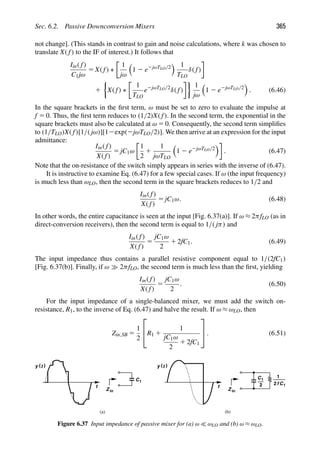 Sec. 6.2. Passive Downconversion Mixers 365
not change]. (This stands in contrast to gain and noise calculations, where k was chosen to
translate X( f) to the IF of interest.) It follows that
Iin( f)
C1jω
5 X( f) ∗
1
jω

1 2 e2jωTLO/2
 1
TLO
δ( f)
1
'
X( f) ∗
1
TLO
e2jωTLO/2
δ( f)
(
1
jω

1 2 e2jωTLO/2

. (6.46)
In the square brackets in the ﬁrst term, ω must be set to zero to evaluate the impulse at
f 5 0. Thus, the ﬁrst term reduces to (1/2)X( f). In the second term, the exponential in the
square brackets must also be calculated at ω 5 0. Consequently, the second term simpliﬁes
to (1/TLO)X( f)[1/( jω)][12exp(2jωTLO/2)]. We then arrive at an expression for the input
admittance:
Iin( f)
X( f)
5 jC1ω
1
2
1
1
jωTLO

1 2 e2jωTLO/2

. (6.47)
Note that the on-resistance of the switch simply appears in series with the inverse of (6.47).
It is instructive to examine Eq. (6.47) for a few special cases. If ω (the input frequency)
is much less than ωLO, then the second term in the square brackets reduces to 1/2 and
Iin( f)
X( f)
5 jC1ω. (6.48)
In other words, the entire capacitance is seen at the input [Fig. 6.37(a)]. If ω ≈ 2πfLO (as in
direct-conversion receivers), then the second term is equal to 1/( jπ) and
Iin( f)
X( f)
5
jC1ω
2
1 2fC1. (6.49)
The input impedance thus contains a parallel resistive component equal to 1/(2fC1)
[Fig. 6.37(b)]. Finally, if ω 2πfLO, the second term is much less than the ﬁrst, yielding
Iin( f)
X( f)
5
jC1ω
2
. (6.50)
For the input impedance of a single-balanced mixer, we must add the switch on-
resistance, R1, to the inverse of Eq. (6.47) and halve the result. If ω ≈ ωLO, then
Zin,SB 5
1
2
⎡
⎢
⎣R1 1
1
jC1ω
2
1 2fC1
⎤
⎥
⎦ . (6.51)
t
)
(t
y
C1
Z in
t
)
(t
y
C1
Z in
2 C1
2f
1
(a) (b)
Figure 6.37 Input impedance of passive mixer for (a) ω  ωLO and (b) ω ≈ ωLO.
 