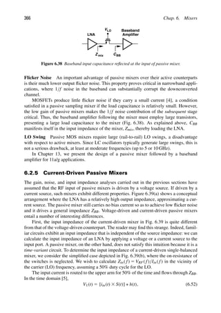 366 Chap. 6. Mixers
VLO
Z mix
Baseband
Amplifier
LNA
CBB
Figure 6.38 Baseband input capacitance reﬂected at the input of passive mixer.
Flicker Noise An important advantage of passive mixers over their active counterparts
is their much lower output ﬂicker noise. This property proves critical in narrowband appli-
cations, where 1/f noise in the baseband can substantially corrupt the downconverted
channel.
MOSFETs produce little ﬂicker noise if they carry a small current [4], a condition
satisﬁed in a passive sampling mixer if the load capacitance is relatively small. However,
the low gain of passive mixers makes the 1/f noise contribution of the subsequent stage
critical. Thus, the baseband ampliﬁer following the mixer must employ large transistors,
presenting a large load capacitance to the mixer (Fig. 6.38). As explained above, CBB
manifests itself in the input impedance of the mixer, Zmix, thereby loading the LNA.
LO Swing Passive MOS mixers require large (rail-to-rail) LO swings, a disadvantage
with respect to active mixers. Since LC oscillators typically generate large swings, this is
not a serious drawback, at least at moderate frequencies (up to 5 or 10 GHz).
In Chapter 13, we present the design of a passive mixer followed by a baseband
ampliﬁer for 11a/g applications.
6.2.5 Current-Driven Passive Mixers
The gain, noise, and input impedance analyses carried out in the previous sections have
assumed that the RF input of passive mixers is driven by a voltage source. If driven by a
current source, such mixers exhibit different properties. Figure 6.39(a) shows a conceptual
arrangement where the LNA has a relatively high output impedance, approximating a cur-
rent source. The passive mixer still carries no bias current so as to achieve low ﬂicker noise
and it drives a general impedance ZBB. Voltage-driven and current-driven passive mixers
entail a number of interesting differences.
First, the input impedance of the current-driven mixer in Fig. 6.39 is quite different
from that of the voltage-driven counterpart. The reader may ﬁnd this strange. Indeed, famil-
iar circuits exhibit an input impedance that is independent of the source impedance: we can
calculate the input impedance of an LNA by applying a voltage or a current source to the
input port. A passive mixer, on the other hand, does not satisfy this intuition because it is a
time-variant circuit. To determine the input impedance of a current-driven single-balanced
mixer, we consider the simpliﬁed case depicted in Fig. 6.39(b), where the on-resistance of
the switches is neglected. We wish to calculate Zin( f) 5 VRF( f)/Iin( f) in the vicinity of
the carrier (LO) frequency, assuming a 50% duty cycle for the LO.
The input current is routed to the upper arm for 50% of the time and ﬂows through ZBB.
In the time domain [5],
V1(t) 5 [iin(t) 3 S(t)] ∗ h(t), (6.52)
 