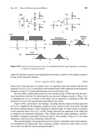 Sec. 6.2. Passive Downconversion Mixers 367
LNA
VLO
VLO
M 1
M 2
Z in
Z BB
Z BB
C1
Vout
VLO
V
VLO
1
Z BB
Z BB
V2
1
2
S
S
I in VRF Z in
A
0 f
f
)
(
Iin f
c
+
fc
0 f
f
+
f LO
LO
−
−
0 f
Spectrum of
Downconverted Current
0 f
)
(f
1
V
Shape of
Z BB
)
(f
0 f
fc
+
fc
−
)
(f
1
V
Upconverted to RF
(a) (b)
(c)
Figure 6.39 (a) Current-driven passive mixer, (b) simpliﬁed model for input impedance calculation,
(c) spectra at input and output.
where S(t) denotes a square wave toggling between 0 and 1, and h(t) is the impulse response
of ZBB. In the frequency domain,
V1( f) 5 [Iin( f) ∗ S( f)] · ZBB( f), (6.53)
where S( f) is the spectrum of a square wave. As expected, upon convolution with the ﬁrst
harmonic of S( f), Iin( f) is translated to the baseband and is then subjected to the frequency
response of ZBB( f). A similar phenomenon occurs in the lower arm.
We now make a critical observation [5]: the switches in Fig. 6.39(b) also mix the base-
band waveforms with the LO, delivering the upconverted voltages to node A. Thus, V1(t)
is multiplied by S(t) as it returns to the input, and its spectrum is translated to RF. The
spectrum of V2(t) is also upconverted and added to this result.
Figure 6.39(c) summarizes our ﬁndings, revealing that the downconverted spectrum
of Iin( f) is shaped by the frequency response of ZBB, and the result “goes back” through
the mixer, landing around fc while retaining its spectral shape. In other words, in response
to the spectrum shown for Iin( f), an RF voltage spectrum has appeared at the input that
is shaped by the baseband impedance. This implies that the input impedance around fc
resembles a frequency-translated version of ZBB( f). For example, if ZBB( f) is a low-pass
impedance, then Zin( f) has a band-pass behavior [5].
The second property of current-driven passive mixers is that their noise and nonlinear-
ity contribution are reduced [6]. This is because, ideally, a device in series with a current
source does not alter the current passing through it.
 
