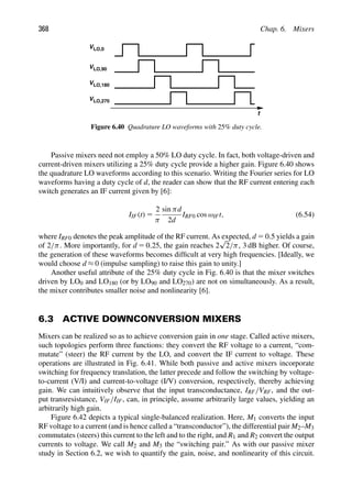 368 Chap. 6. Mixers
t
VLO,0
VLO,90
VLO,180
VLO,270
Figure 6.40 Quadrature LO waveforms with 25% duty cycle.
Passive mixers need not employ a 50% LO duty cycle. In fact, both voltage-driven and
current-driven mixers utilizing a 25% duty cycle provide a higher gain. Figure 6.40 shows
the quadrature LO waveforms according to this scenario. Writing the Fourier series for LO
waveforms having a duty cycle of d, the reader can show that the RF current entering each
switch generates an IF current given by [6]:
IIF(t) 5
2
π
sin πd
2d
IRF0 cos ωIFt, (6.54)
where IRF0 denotes the peak amplitude of the RF current. As expected, d 5 0.5 yields a gain
of 2/π. More importantly, for d 5 0.25, the gain reaches 2
√
2/π, 3 dB higher. Of course,
the generation of these waveforms becomes difﬁcult at very high frequencies. [Ideally, we
would choose d ≈ 0 (impulse sampling) to raise this gain to unity.]
Another useful attribute of the 25% duty cycle in Fig. 6.40 is that the mixer switches
driven by LO0 and LO180 (or by LO90 and LO270) are not on simultaneously. As a result,
the mixer contributes smaller noise and nonlinearity [6].
6.3 ACTIVE DOWNCONVERSION MIXERS
Mixers can be realized so as to achieve conversion gain in one stage. Called active mixers,
such topologies perform three functions: they convert the RF voltage to a current, “com-
mutate” (steer) the RF current by the LO, and convert the IF current to voltage. These
operations are illustrated in Fig. 6.41. While both passive and active mixers incorporate
switching for frequency translation, the latter precede and follow the switching by voltage-
to-current (V/I) and current-to-voltage (I/V) conversion, respectively, thereby achieving
gain. We can intuitively observe that the input transconductance, IRF/VRF, and the out-
put transresistance, VIF/IIF, can, in principle, assume arbitrarily large values, yielding an
arbitrarily high gain.
Figure 6.42 depicts a typical single-balanced realization. Here, M1 converts the input
RF voltage to a current (and is hence called a “transconductor”), the differential pair M2–M3
commutates (steers) this current to the left and to the right, and R1 and R2 convert the output
currents to voltage. We call M2 and M3 the “switching pair.” As with our passive mixer
study in Section 6.2, we wish to quantify the gain, noise, and nonlinearity of this circuit.
 