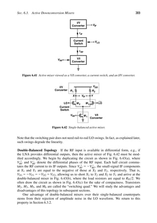 Sec. 6.3. Active Downconversion Mixers 369
V/I
Converter
VRF
I RF
V
Converter
I IF
I/V
Current
Switch
VIF
LO
Figure 6.41 Active mixer viewed as a V/I converter, a current switch, and an I/V converter.
R
V
VDD
R
M
M 1
2 M 3
IF
LO LO
VRF V/I
Converter
Current
Switch
Converter
I/V
Y
X
1 2
Figure 6.42 Single-balanced active mixer.
Note that the switching pair does not need rail-to-rail LO swings. In fact, as explained later,
such swings degrade the linearity.
Double-Balanced Topology If the RF input is available in differential form, e.g., if
the LNA provides differential outputs, then the active mixer of Fig. 6.42 must be mod-
iﬁed accordingly. We begin by duplicating the circuit as shown in Fig. 6.43(a), where
V 1
RF and V2
RF denote the differential phases of the RF input. Each half circuit commu-
tates the RF current to its IF outputs. Since V 1
RF 5 2V2
RF, the small-signal IF components
at X1 and Y1 are equal to the negative of those at X2 and Y2, respectively. That is,
VX1 5 2VY1 5 2VX2 5 VY2, allowing us to short X1 to Y2 and X2 to Y1 and arrive at the
double-balanced mixer in Fig. 6.43(b), where the load resistors are equal to RD/2. We
often draw the circuit as shown in Fig. 6.43(c) for the sake of compactness. Transistors
M2, M3, M5, and M6 are called the “switching quad.” We will study the advantages and
disadvantages of this topology in subsequent sections.
One advantage of double-balanced mixers over their single-balanced counterparts
stems from their rejection of amplitude noise in the LO waveform. We return to this
property in Section 6.3.2.
 