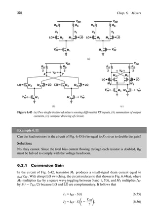 370 Chap. 6. Mixers
VDD
RD
M
M 1
2 M 3
LO LO
VRF
Y
X
+
1 1
VDD
RD
M M
VRF
Y
X2 2
M
−
4
5 6
RD
VDD
M
M 1
2 M 3
VRF
+
M M
VRF
M
−
4
5 6
2
RD
2
VIF
LO LO
LO LO LO LO
M 1
VRF
+
VRF
M
−
4
LO LO
VDD
M M
2 3
VIF
R
R
(a)
(b) (c)
D
D
M M 5
6
RD
2
RD
2
Y
X
Figure 6.43 (a) Two single-balanced mixers sensing differential RF inputs, (b) summation of output
currents, (c) compact drawing of circuit.
Example 6.11
Can the load resistors in the circuit of Fig. 6.43(b) be equal to RD so as to double the gain?
Solution:
No, they cannot. Since the total bias current ﬂowing through each resistor is doubled, RD
must be halved to comply with the voltage headroom.
6.3.1 Conversion Gain
In the circuit of Fig. 6.42, transistor M1 produces a small-signal drain current equal to
gm1VRF. With abrupt LO switching, the circuit reduces to that shown in Fig. 6.44(a), where
M2 multiplies IRF by a square wave toggling between 0 and 1, S(t), and M3 multiplies IRF
by S(t 2 TLO/2) because LO and LO are complementary. It follows that
I1 5 IRF · S(t) (6.55)
I2 5 IRF · S

t 2
TLO
2

. (6.56)
 