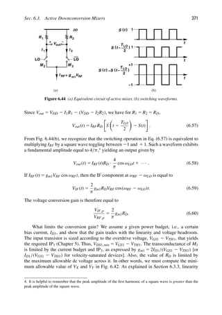 Sec. 6.3. Active Downconversion Mixers 371
M 2 M 3
R
V
DD
R
out
1 2
I I
1 2
LO
LO
I RF g
= m1
VRF
(a) (b)
t
1
)
(
S t
t
1
)
(
S t
T LO
2
−
t
+1
−1
)
(
S t )
(
S t
T LO
2
−
−
Figure 6.44 (a) Equivalent circuit of active mixer, (b) switching waveforms.
Since Vout 5 VDD 2 I1R1 2 (VDD 2 I2R2), we have for R1 5 R2 5 RD,
Vout(t) 5 IRFRD S

t 2
TLO
2

2 S(t) . (6.57)
From Fig. 6.44(b), we recognize that the switching operation in Eq. (6.57) is equivalent to
multiplying IRF by a square wave toggling between 21 and 1 1. Such a waveform exhibits
a fundamental amplitude equal to 4/π,4
yielding an output given by
Vout(t) 5 IRF(t)RD ·
4
π
cos ωLOt 1 · · · . (6.58)
If IRF(t) 5 gm1VRF cos ωRFt, then the IF component at ωRF 2 ωLO is equal to
VIF(t) 5
2
π
gm1RDVRF cos(ωRF 2 ωLO)t. (6.59)
The voltage conversion gain is therefore equal to
VIF,p
VRF,p
5
2
π
gm1RD. (6.60)
What limits the conversion gain? We assume a given power budget, i.e., a certain
bias current, ID1, and show that the gain trades with the linearity and voltage headroom.
The input transistor is sized according to the overdrive voltage, VGS1 2 VTH1, that yields
the required IP3 (Chapter 5). Thus, VDS1,min 5 VGS1 2 VTH1. The transconductance of M1
is limited by the current budget and IP3, as expressed by gm1 5 2ID1/(VGS1 2 VTH1) [or
ID1/(VGS1 2 VTH1) for velocity-saturated devices]. Also, the value of RD is limited by
the maximum allowable dc voltage across it. In other words, we must compute the mini-
mum allowable value of VX and VY in Fig. 6.42. As explained in Section 6.3.3, linearity
4. It is helpful to remember that the peak amplitude of the ﬁrst harmonic of a square wave is greater than the
peak amplitude of the square wave.
 