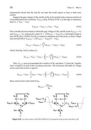 372 Chap. 6. Mixers
requirements dictate that M2 and M3 not enter the triode region so long as both carry
current.
Suppose the gate voltages of M2 and M3 in Fig. 6.42 are held at the common-mode level
of the differential LO waveforms, VCM,LO [Fig. 6.45(a)]. If M1 is at the edge of saturation,
then VN ≥ VGS1 2 VTH1:
VCM,LO 2 VGS2,3 ≥ VGS1 2 VTH1. (6.61)
Now consider the time instant at which the gate voltages of M2 and M3 reach VCM,LO 1 V0
and VCM,LO 2 V0, respectively, where V0 5
√
2(VGS2,3 2 VTH2)/2, a value high enough to
turn off M3 [Fig. 6.45(b)]. For M2 to remain in saturation up to this point, its drain voltage
must not fall below VCM,LO 1
√
2(VGS2,3 2 VTH2)/2 2 VTH2:
VX,min 5 VCM,LO 1
√
2
2
(VGS2,3 2 VTH2) 2 VTH2, (6.62)
which, from Eq. (6.61), reduces to
VX,min 5 VGS1 2 VTH1 1

1 1
√
2
2

(VGS2,3 2 VTH2). (6.63)
Thus, VX,min must accommodate the overdrive of M1 and about 1.7 times the “equilib-
rium” overdrive of each of the switching transistors. The maximum allowable dc voltage
across each load resistor is equal to
VR,max 5 VDD 2

VGS1 2 VTH1 1

1 1
√
2
2

(VGS2,3 2 VTH2)

. (6.64)
Since each resistor carries half of ID1,
RD,max 5
2VR,max
ID1
. (6.65)
RD
V
VDD
RD
M
M 1
2 M 3
IF
VRF
Y
X
V V
N
CM,LO
RD
V
VDD
RD
M
M 1
2 M 3
IF
VRF
Y
X
V
N
V +V0
V
V V0
−
(a) (b)
CM,LO
CM,LO
CM,LO
CM,LO
CM,LO
Figure 6.45 (a) Active mixer with LO at CM level, (b) required swing to turn one device off.
 