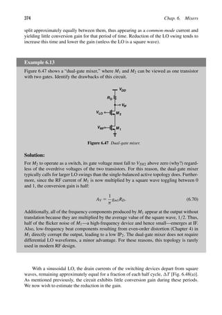 374 Chap. 6. Mixers
split approximately equally between them, thus appearing as a common-mode current and
yielding little conversion gain for that period of time. Reduction of the LO swing tends to
increase this time and lower the gain (unless the LO is a square wave).
Example 6.13
Figure 6.47 shows a “dual-gate mixer,” where M1 and M2 can be viewed as one transistor
with two gates. Identify the drawbacks of this circuit.
VRF
RD
V
M
DD
M 1
V 2
LO
VIF
Figure 6.47 Dual-gate mixer.
Solution:
For M2 to operate as a switch, its gate voltage must fall to VTH2 above zero (why?) regard-
less of the overdrive voltages of the two transistors. For this reason, the dual-gate mixer
typically calls for larger LO swings than the single-balanced active topology does. Further-
more, since the RF current of M1 is now multiplied by a square wave toggling between 0
and 1, the conversion gain is half:
AV 5
1
π
gm1RD. (6.70)
Additionally, all of the frequency components produced by M1 appear at the output without
translation because they are multiplied by the average value of the square wave, 1/2. Thus,
half of the ﬂicker noise of M1—a high-frequency device and hence small—emerges at IF.
Also, low-frequency beat components resulting from even-order distortion (Chapter 4) in
M1 directly corrupt the output, leading to a low IP2. The dual-gate mixer does not require
differential LO waveforms, a minor advantage. For these reasons, this topology is rarely
used in modern RF design.
With a sinusoidal LO, the drain currents of the switching devices depart from square
waves, remaining approximately equal for a fraction of each half cycle, T [Fig. 6.48(a)].
As mentioned previously, the circuit exhibits little conversion gain during these periods.
We now wish to estimate the reduction in the gain.
 