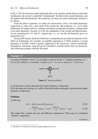 Sec. 2.2. Effects of Nonlinearity 15
In Eq. (2.28), the ﬁrst term on the right-hand side is a dc quantity arising from second-order
nonlinearity, the second is called the “fundamental,” the third is the second harmonic, and
the fourth is the third harmonic. We sometimes say that even-order nonlinearity introduces
dc offsets.
From the above expansion, we make two observations. First, even-order harmonics
result from αj with even j, and vanish if the system has odd symmetry, i.e., if it is fully
differential. In reality, however, random mismatches corrupt the symmetry, yielding ﬁnite
even-order harmonics. Second, in (2.28) the amplitudes of the second and third harmon-
ics are proportional to A2 and A3, respectively, i.e., we say the nth harmonic grows in
proportion to An.
In many RF circuits, harmonic distortion is unimportant or an irrelevant indicator of the
effect of nonlinearity. For example, an ampliﬁer operating at 2.4 GHz produces a second
harmonic at 4.8 GHz, which is greatly suppressed if the circuit has a narrow bandwidth.
Nonetheless, harmonics must always be considered carefully before they are dismissed.
The following examples illustrate this point.
Example 2.5
An analog multiplier “mixes” its two inputs as shown in Fig. 2.7, ideally producing y(t) 5
kx1(t)x2(t), where k is a constant.3
Assume x1(t) 5 A1 cos ω1t and x2(t) 5 A2 cos ω2t.
)
(t
x1
)
(t
x2
)
(t
y
Figure 2.7 Analog multiplier.
(a) If the mixer is ideal, determine the output frequency components.
(b) If the input port sensing x2(t) suffers from third-order nonlinearity, determine the output
frequency components.
Solution:
(a) We have
y(t) 5 k(A1 cos ω1t)(A2 cos ω2t) (2.29)
5
kA1A2
2
cos(ω1 1 ω2)t 1
kA1A2
2
cos(ω1 2 ω2)t. (2.30)
The output thus contains the sum and difference frequencies. These may be considered
“desired” components.
(Continues)
3. The factor k is necessary to ensure a proper dimension for y(t).
 