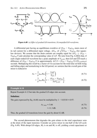 Sec. 6.3. Active Downconversion Mixers 375
t
VLO
VLO
RD
V
VDD
RD
M
M 1
2 M 3
IF
VRF
Y
X
VLO
N
VLO
t
ΔT ΔT
I D2
I D3
VLO
VLO
Vp,LO
VGS −VTH
( (eq
t
(a) (b)
5
ΔT /2
Figure 6.48 (a) Effect of gradual LO transitions, (b) magniﬁed LO waveforms.
A differential pair having an equilibrium overdrive of (VGS 2 VTH)eq steers most of
its tail current for a differential input voltage, Vin, of
√
2(VGS 2 VTH)eq (for square-
law devices). We assume that the drain currents are roughly equal for Vin ≤ (VGS 2
VTH)eq/5 and calculate the corresponding value of T. We note from Fig. 6.48(b) that, if
each single-ended LO waveform has a peak amplitude of Vp,LO, then LO and LO reach a
difference of (VGS 2 VTH)eq/5 in approximately T/2 5 (VGS 2 VTH)eq/5/(2Vp,LOωLO)
seconds. Multiplying this result by a factor of 4 to account for the total time on both rising
and falling edges and normalizing to the LO period, we surmise that the overall gain of the
mixer is reduced to
AV 5
2
π
gm1RD

1 2
2 T
TLO

(6.71)
5
2
π
gm1RD 1 2
(VGS 2 VTH)eq
5πVp,LO
. (6.72)
Example 6.14
Repeat Example 6.12 but take the gradual LO edges into account.
Solution:
The gain expressed by Eq. (6.68) must be multiplied by 1 2 0.0318 ≈ 0.97:
AV,max ≈ 3.66 (6.73)
≈ 11.3 dB. (6.74)
Thus, the gradual LO transitions lower the gain by about 0.2 dB.
The second phenomenon that degrades the gain relates to the total capacitance seen
at the drain of the input transistor. Consider an active mixer in one-half of the LO cycle
(Fig. 6.49). With abrupt LO edges, M2 is on and M3 is off, yielding a total capacitance at
 