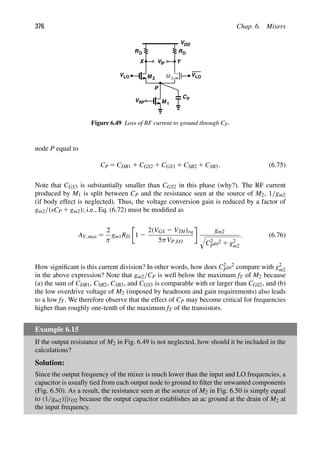 376 Chap. 6. Mixers
RD
V
VDD
RD
M
M 1
2 M 3
IF
VRF
Y
X
VLO
VLO
P
CP
Figure 6.49 Loss of RF current to ground through CP.
node P equal to
CP 5 CDB1 1 CGS2 1 CGS3 1 CSB2 1 CSB3. (6.75)
Note that CGS3 is substantially smaller than CGS2 in this phase (why?). The RF current
produced by M1 is split between CP and the resistance seen at the source of M2, 1/gm2
(if body effect is neglected). Thus, the voltage conversion gain is reduced by a factor of
gm2/(sCP 1 gm2); i.e., Eq. (6.72) must be modiﬁed as
AV,max 5
2
π
gm1RD 1 2
2(VGS 2 VTH)eq
5πVP,LO
gm2

C2
Pω2 1 g2
m2
. (6.76)
How signiﬁcant is this current division? In other words, how does C2
Pω2 compare with g2
m2
in the above expression? Note that gm2/CP is well below the maximum fT of M2 because
(a) the sum of CDB1, CSB2, CSB3, and CGS3 is comparable with or larger than CGS2, and (b)
the low overdrive voltage of M2 (imposed by headroom and gain requirements) also leads
to a low fT. We therefore observe that the effect of CP may become critical for frequencies
higher than roughly one-tenth of the maximum fT of the transistors.
Example 6.15
If the output resistance of M2 in Fig. 6.49 is not neglected, how should it be included in the
calculations?
Solution:
Since the output frequency of the mixer is much lower than the input and LO frequencies, a
capacitor is usually tied from each output node to ground to ﬁlter the unwanted components
(Fig. 6.50). As a result, the resistance seen at the source of M2 in Fig. 6.50 is simply equal
to (1/gm2)||rO2 because the output capacitor establishes an ac ground at the drain of M2 at
the input frequency.
 