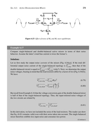 Sec. 6.3. Active Downconversion Mixers 379
RD
VDD
RD
M
M 1
2 M 3
VRF
V
V
V
2
n,M2 V
2
LO,CM LO,CM
n,M3
VIF
Figure 6.53 Effect of noise of M2 and M3 near equilibrium.
Example 6.17
Compare single-balanced and double-balanced active mixers in terms of their noise
behavior. Assume the latter’s total bias current is twice the former’s.
Solution:
Let us ﬁrst study the output noise currents of the mixers [Fig. 6.54(a)]. If the total dif-
ferential output noise current of the single-balanced topology is I2
n,sing, then that of the
double-balanced circuit is equal to I2
n,doub 5 2I2
n,sing (why?). Next, we determine the output
noise voltages, bearing in mind that the load resistors differ by a factor of two [Fig. 6.54(b)].
We have
V2
n,out,sing 5 I2
n,sing(RD)2
(6.79)
V2
n,out,doub 5 I2
n,doub

RD
2

2
. (6.80)
But recall from Example 6.16 that the voltage conversion gain of the double-balanced mixer
is half of that of the single-balanced topology. Thus, the input-referred noise voltages of
the two circuits are related by
V2
n,in,sing 5
1
2
V2
n,in,doub. (6.81)
In this derivation, we have not included the noise of the load resistors. The reader can show
that Eq. (6.81) remains valid even with their noise taken into account. The single-balanced
mixer therefore exhibits less input noise and consumes less power.
(Continues)
 