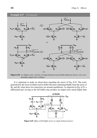 380 Chap. 6. Mixers
Example 6.17 (Continued)
M
M 1
2 M 3
VRF
VLO
VLO
I
2
n,sing
M
M 1
2 M 3
VRF
+
M M
VRF
M
−
4
5 6
LO LO LO LO
I
2
n,doub
RD
VDD
RD
M
M 1
2 M 3
VRF
VLO
N
VLO
RD
VDD
M
M 1
2 M 3
VRF
+
M M
VRF
M
−
4
5 6
2
RD
2
LO LO LO LO
V
2
n,out,sing V
2
n,out,doub
(a)
(b)
Figure 6.54 (a) Output noise currents of single-balanced and double-balanced mixers, (b) corre-
sponding output noise voltages.
It is important to make an observation regarding the mixer of Fig. 6.53. The noise
generated by the local oscillator and its buffer becomes indistinguishable from the noise of
M2 and M3 when these two transistors are around equilibrium. As depicted in Fig. 6.55, a
differential pair serving as the LO buffer may produce an output noise much higher than
RD
V
RD
M
M 1
2 M 3
IF
VRF
Y
X
VDD
M
M 5 6
A B
VLO
LO Buffer
Figure 6.55 Effect of LO buffer noise on single-balanced mixer.
 