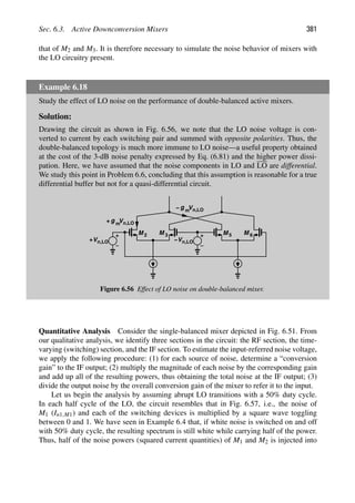 Sec. 6.3. Active Downconversion Mixers 381
that of M2 and M3. It is therefore necessary to simulate the noise behavior of mixers with
the LO circuitry present.
Example 6.18
Study the effect of LO noise on the performance of double-balanced active mixers.
Solution:
Drawing the circuit as shown in Fig. 6.56, we note that the LO noise voltage is con-
verted to current by each switching pair and summed with opposite polarities. Thus, the
double-balanced topology is much more immune to LO noise—a useful property obtained
at the cost of the 3-dB noise penalty expressed by Eq. (6.81) and the higher power dissi-
pation. Here, we have assumed that the noise components in LO and LO are differential.
We study this point in Problem 6.6, concluding that this assumption is reasonable for a true
differential buffer but not for a quasi-differential circuit.
M 2 M 3 M M
5 6
Vn,LO
−
Vn,LO
+
g m
+ Vn,LO
g m
Vn,LO
−
Figure 6.56 Effect of LO noise on double-balanced mixer.
Quantitative Analysis Consider the single-balanced mixer depicted in Fig. 6.51. From
our qualitative analysis, we identify three sections in the circuit: the RF section, the time-
varying (switching) section, and the IF section. To estimate the input-referred noise voltage,
we apply the following procedure: (1) for each source of noise, determine a “conversion
gain” to the IF output; (2) multiply the magnitude of each noise by the corresponding gain
and add up all of the resulting powers, thus obtaining the total noise at the IF output; (3)
divide the output noise by the overall conversion gain of the mixer to refer it to the input.
Let us begin the analysis by assuming abrupt LO transitions with a 50% duty cycle.
In each half cycle of the LO, the circuit resembles that in Fig. 6.57, i.e., the noise of
M1 (In1,M1) and each of the switching devices is multiplied by a square wave toggling
between 0 and 1. We have seen in Example 6.4 that, if white noise is switched on and off
with 50% duty cycle, the resulting spectrum is still white while carrying half of the power.
Thus, half of the noise powers (squared current quantities) of M1 and M2 is injected into
 