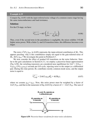 Sec. 6.3. Active Downconversion Mixers 383
Example 6.19
Compare Eq. (6.85) with the input-referred noise voltage of a common-source stage having
the same transconductance and load resistance.
Solution:
For the CS stage, we have
V2
n,in,CS 5 4kT

γ
gm1
1
1
g2
m1RD

. (6.86)
Thus, even if the second term in the parentheses is negligible, the mixer exhibits 3.92 dB
higher noise power. With a ﬁnite CP and LO transition times, this difference becomes even
larger.
The term π2kTγ/gm1 in (6.85) represents the input-referred contribution of M1. This
appears puzzling: why is this contribution simply not equal to the gate-referred noise of
M1, 4kTγ/gm1? We investigate this point in Problem 6.7.
We now consider the effect of gradual LO transitions on the noise behavior. Simi-
lar to the gain calculations in Section 6.3.1, we employ a piecewise-linear approximation
(Fig. 6.58): the switching transistors are considered near equilibrium for 2 T 5 2(VGS 2
VTH)eq/(5VP,LOωLO) seconds per LO cycle, injecting noise to the output as a differential
pair. During this time period, M1 contributes mostly common-mode noise, and the output
noise is equal to
V2
n,diff 5 2(4kTγ gm2R2
D 1 4kTRD), (6.87)
where we assume gm2 ≈ gm3. Now, this noise power must be weighted by a factor of
2 T/TLO, and that in the numerator of Eq. (6.83) by a factor of 1 2 2 T/TLO. The sum of
t
ΔT
I D2
I D3
M 2
M operates as
a cascode
3
M 3 operate as
and
a differential pair
operates as
a cascode
M 2
Figure 6.58 Piecewise-linear waveforms for mixer noise calculation.
 