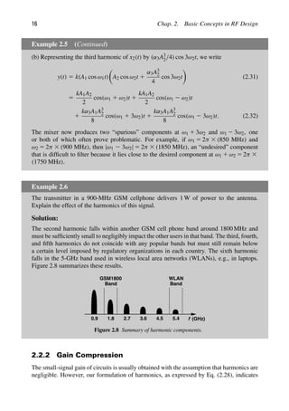 16 Chap. 2. Basic Concepts in RF Design
Example 2.5 (Continued)
(b) Representing the third harmonic of x2(t) by (α3A3
2/4) cos 3ω2t, we write
y(t) 5 k(A1 cos ω1t)

A2 cos ω2t 1
α3A3
2
4
cos 3ω2t

(2.31)
5
kA1A2
2
cos(ω1 1 ω2)t 1
kA1A2
2
cos(ω1 2 ω2)t
1
kα3A1A3
2
8
cos(ω1 1 3ω2)t 1
kα3A1A3
2
8
cos(ω1 2 3ω2)t. (2.32)
The mixer now produces two “spurious” components at ω1 1 3ω2 and ω1 2 3ω2, one
or both of which often prove problematic. For example, if ω1 5 2π 3 (850 MHz) and
ω2 5 2π 3 (900 MHz), then |ω1 2 3ω2| 5 2π 3 (1850 MHz), an “undesired” component
that is difﬁcult to ﬁlter because it lies close to the desired component at ω1 1 ω2 5 2π 3
(1750 MHz).
Example 2.6
The transmitter in a 900-MHz GSM cellphone delivers 1 W of power to the antenna.
Explain the effect of the harmonics of this signal.
Solution:
The second harmonic falls within another GSM cell phone band around 1800 MHz and
must be sufﬁciently small to negligibly impact the other users in that band. The third, fourth,
and ﬁfth harmonics do not coincide with any popular bands but must still remain below
a certain level imposed by regulatory organizations in each country. The sixth harmonic
falls in the 5-GHz band used in wireless local area networks (WLANs), e.g., in laptops.
Figure 2.8 summarizes these results.
0.9 1.8 2.7 3.6 4.5 5.4
GSM1800
Band Band
WLAN
f (GHz)
Figure 2.8 Summary of harmonic components.
2.2.2 Gain Compression
The small-signal gain of circuits is usually obtained with the assumption that harmonics are
negligible. However, our formulation of harmonics, as expressed by Eq. (2.28), indicates
 