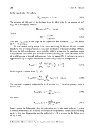 386 Chap. 6. Mixers
In the vicinity of t 5 0, we have
2Vp,LOωLOt ≈ 2 Vn2(t). (6.91)
The crossing of LO and LO is displaced from its ideal point by an amount of T
(ωLO T  1 rad) [Fig. 6.60(c)]:
2Vp,LOωLO T ≈ 2 Vn2(t). (6.92)
That is,
| T| 5
|Vn2(t)|
2Vp,LOωLO
. (6.93)
Note that 2Vp,LOωLO is the slope of the differential LO waveform,5
SLO, and hence
| T| 5 |Vn2(t)|/SLO.
We now assume nearly abrupt drain current switching for M2 and M3 and consider
the above zero-crossing deviation as pulsewidth modulation of the currents [Fig. 6.60(d)].
Drawing the differential output current as in Fig. 6.60(d), we note that the modulated output
is equal to the ideal output plus a noise waveform consisting of a series of narrow pulses
of height 2ISS and width T and occurring twice per period [7]. If each narrow pulse is
approximated by an impulse, the noise waveform in ID2 2 ID3 can be expressed as
In,out(t) 5
1 ∞

k 5 2∞
2ISSVn2(t)
SLO
δ

t 2 k
TLO
2

. (6.94)
In the frequency domain, from Eq. (6.9),
In,out( f) 5
4ISS
TLOSLO
1 ∞

k 5 2∞
Vn2( f)δ(t 2 2kfLO). (6.95)
The baseband component is obtained for k 5 0 because Vn2( f) has a low-pass spectrum. It
follows that
In,out( f)|k 5 0 5
ISS
πVp,LO
Vn2( f), (6.96)
and hence
Vn,out( f)|k 5 0 5
ISSRD
πVp,LO
Vn2( f). (6.97)
In other words, the ﬂicker noise of each transistor is scaled by a factor of ISSRD/(πVp,LO) as
it appears at the output. It is therefore desirable to minimize the bias current of the switching
devices. Note that this quantity must be multiplied by
√
2 to account for the ﬂicker noise
of M3 as well.
5. Because the difference between VLO and VLO must reach zero in T seconds.
 