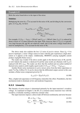 Sec. 6.3. Active Downconversion Mixers 387
Example 6.21
Refer the noise found above to the input of the mixer.
Solution:
Multiplying the noise by
√
2 to account for the noise of M3 and dividing by the conversion
gain, (2/π)gm1RD, we have
Vn,in( f)|k 5 0 5
√
2ISS
2gm1Vp,LO
Vn2( f) (6.98)
5
√
2(VGS 2 VTH)1
4Vp,LO
Vn2( f). (6.99)
For example, if (VGS 2 VTH)1 5 250 mV and Vp,LO 5 300 mV, then Vn2( f) is reduced by
about a factor of 3.4 when referred to the input. Note, however, that (1) Vn2( f) is typically
very large because M2 and M3 are relatively small, and (2) the noise voltage found above
must be multiplied by
√
2 to account for the noise of M3.
The above study also explains the low 1/f noise of passive mixers. Since ISS 5 0 in
passive topologies, a noise voltage source in series with the gate experiences a high atten-
uation as it appears at the output. (Additionally, MOSFETs carrying negligible current
produce negligible ﬂicker noise.)
The reader may wonder if the above results apply to the thermal noise of M2 and M3
as well. Indeed, the analysis is identical [7] and the same results are obtained, with Vn2( f)
replaced with 4kTγ/gm2. The reader can show that this method and our earlier method of
thermal noise analysis yield roughly equal results if πVp,LO ≈ 5(VGS 2 VTH)eq2,3.
Another ﬂicker noise mechanism in active mixers arises from the ﬁnite capacitance at
node P in Fig. 6.60(a) [7]. It can be shown that the differential output current in this case
includes a ﬂicker noise component given by [7]
In,out( f) 5 2fLOCPVn2( f). (6.100)
Thus, a higher tail capacitance or LO frequency intensiﬁes this effect. Nonetheless, the ﬁrst
mechanism tends to dominate at low and moderate frequencies.
6.3.3 Linearity
The linearity of active mixers is determined primarily by the input transistor’s overdrive
voltage. As explained in Chapter 5, the IP3 of a common-source transistor rises with the
overdrive, eventually reaching a relatively constant value.
The input transistor imposes a direct trade-off between nonlinearity and noise because
IP3 ∝ VGS 2 VTH (6.101)
V2
n,in 5
4kTγ
gm
5
4kTγ
2ID
(VGS 2 VTH). (6.102)
 