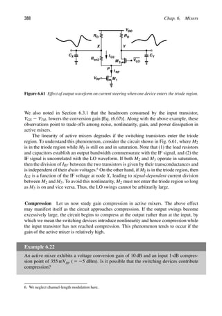 388 Chap. 6. Mixers
RD
VDD
RD
M 1
M 3
VRF
Y
X
VLO
CY
I RF
CX
Ron2
I D2
P
Figure 6.61 Effect of output waveform on current steering when one device enters the triode region.
We also noted in Section 6.3.1 that the headroom consumed by the input transistor,
VGS 2 VTH, lowers the conversion gain [Eq. (6.67)]. Along with the above example, these
observations point to trade-offs among noise, nonlinearity, gain, and power dissipation in
active mixers.
The linearity of active mixers degrades if the switching transistors enter the triode
region. To understand this phenomenon, consider the circuit shown in Fig. 6.61, where M2
is in the triode region while M3 is still on and in saturation. Note that (1) the load resistors
and capacitors establish an output bandwidth commensurate with the IF signal, and (2) the
IF signal is uncorrelated with the LO waveform. If both M2 and M3 operate in saturation,
then the division of IRF between the two transistors is given by their transconductances and
is independent of their drain voltages.6
On the other hand, if M2 is in the triode region, then
ID2 is a function of the IF voltage at node X, leading to signal-dependent current division
between M2 and M3. To avoid this nonlinearity, M2 must not enter the triode region so long
as M3 is on and vice versa. Thus, the LO swings cannot be arbitrarily large.
Compression Let us now study gain compression in active mixers. The above effect
may manifest itself as the circuit approaches compression. If the output swings become
excessively large, the circuit begins to compress at the output rather than at the input, by
which we mean the switching devices introduce nonlinearity and hence compression while
the input transistor has not reached compression. This phenomenon tends to occur if the
gain of the active mixer is relatively high.
Example 6.22
An active mixer exhibits a voltage conversion gain of 10 dB and an input 1-dB compres-
sion point of 355 mVpp ( 5 25 dBm). Is it possible that the switching devices contribute
compression?
6. We neglect channel-length modulation here.
 