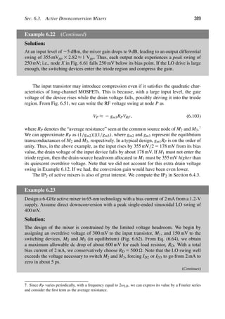 Sec. 6.3. Active Downconversion Mixers 389
Example 6.22 (Continued)
Solution:
At an input level of 25 dBm, the mixer gain drops to 9 dB, leading to an output differential
swing of 355 mVpp 3 2.82 ≈ 1 Vpp. Thus, each output node experiences a peak swing of
250 mV; i.e., node X in Fig. 6.61 falls 250 mV below its bias point. If the LO drive is large
enough, the switching devices enter the triode region and compress the gain.
The input transistor may introduce compression even if it satisﬁes the quadratic char-
acteristics of long-channel MOSFETs. This is because, with a large input level, the gate
voltage of the device rises while the drain voltage falls, possibly driving it into the triode
region. From Fig. 6.51, we can write the RF voltage swing at node P as
VP ≈ 2 gm1RPVRF, (6.103)
where RP denotes the “average resistance” seen at the common source node of M2 and M3.7
We can approximate RP as (1/gm2)||(1/gm3), where gm2 and gm3 represent the equilibrium
transconductances of M2 and M3, respectively. In a typical design, gm1RP is on the order of
unity. Thus, in the above example, as the input rises by 355 mV/2 5 178 mV from its bias
value, the drain voltage of the input device falls by about 178 mV. If M1 must not enter the
triode region, then the drain-source headroom allocated to M1 must be 355 mV higher than
its quiescent overdrive voltage. Note that we did not account for this extra drain voltage
swing in Example 6.12. If we had, the conversion gain would have been even lower.
The IP2 of active mixers is also of great interest. We compute the IP2 in Section 6.4.3.
Example 6.23
Design a 6-GHz active mixer in 65-nm technology with a bias current of 2 mA from a 1.2-V
supply. Assume direct downconversion with a peak single-ended sinusoidal LO swing of
400 mV.
Solution:
The design of the mixer is constrained by the limited voltage headroom. We begin by
assigning an overdrive voltage of 300 mV to the input transistor, M1, and 150 mV to the
switching devices, M2 and M3 (in equilibrium) (Fig. 6.62). From Eq. (6.64), we obtain
a maximum allowable dc drop of about 600 mV for each load resistor, RD. With a total
bias current of 2 mA, we conservatively choose RD 5 500 . Note that the LO swing well
exceeds the voltage necessary to switch M2 and M3, forcing ID2 or ID3 to go from 2 mA to
zero in about 5 ps.
(Continues)
7. Since RP varies periodically, with a frequency equal to 2ωLO, we can express its value by a Fourier series
and consider the ﬁrst term as the average resistance.
 
