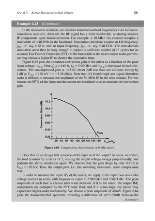 Sec. 6.3. Active Downconversion Mixers 391
Example 6.23 (Continued)
In the simulation of mixers, we consider nonzero baseband frequencies even for direct-
conversion receivers. After all, the RF signal has a ﬁnite bandwidth, producing nonzero
IF components upon downconversion. For example, a 20-MHz 11a channel occupies a
bandwidth of ±10 MHz in the baseband. Simulations therefore assume an LO frequency,
fLO, of, say, 6 GHz, and an input frequency, fRF, of, say, 6.01 GHz. The time-domain
simulation must then be long enough to capture a sufﬁcient number of IF cycles for an
accurate Fast Fourier Transform (FFT). If the bandwidth at the mixer output nodes permits,
we may choose a higher IF to shorten the simulation time.
Figure 6.63 plots the simulated conversion gain of the mixer as a function of the peak
input voltage, Vin,p. Here, fLO 5 6 GHz, fin 5 5.95 GHz, and Vin,p is increased in each sim-
ulation. The uncompressed gain is 10.3 dB, about 2 dB less than our estimate, falling by
1 dB at Vin,p 5 170 mV ( 5 25.28 dBm). Note that LO feedthrough and signal distortion
make it difﬁcult to measure the amplitude of the 50-MHz IF in the time domain. For this
reason, the FFTs of the input and the output are examined so as to measure the conversion
gain.
in
V
Conversion
Gain
(dB)
(mV )
A1dB
p
20 40 60 80 100 120 140 160 180
9.20
9.40
9.60
9.80
10.0
10.2
Figure 6.63 Compression characteristic of 6-GHz mixer.
Does this mixer design ﬁrst compress at the input or at the output? As a test, we reduce
the load resistors by a factor of 5, scaling the output voltage swings proportionally, and
perform the above simulation again. We observe that the gain drops by only 0.5 dB at
Vin,p 5 170 mV. Thus, the output port, i.e., the switching transistors, reach compression
ﬁrst.
In order to measure the input IP3 of the mixer, we apply to the input two sinusoidal
voltage sources in series with frequencies equal to 5.945 GHz and 5.967 GHz. The peak
amplitude of each tone is chosen after some iteration: if it is too small, the output IM3
components are corrupted by the FFT noise ﬂoor, and if it is too large, the circuit may
experience higher-order nonlinearity. We choose a peak amplitude of 40 mV. Figure 6.64
plots the downconverted spectrum, revealing a difference of P 5 50 dB between the
(Continues)
 