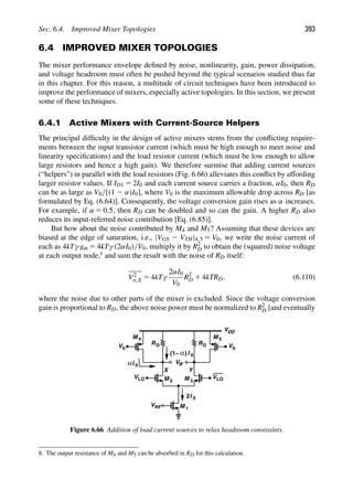 Sec. 6.4. Improved Mixer Topologies 393
6.4 IMPROVED MIXER TOPOLOGIES
The mixer performance envelope deﬁned by noise, nonlinearity, gain, power dissipation,
and voltage headroom must often be pushed beyond the typical scenarios studied thus far
in this chapter. For this reason, a multitude of circuit techniques have been introduced to
improve the performance of mixers, especially active topologies. In this section, we present
some of these techniques.
6.4.1 Active Mixers with Current-Source Helpers
The principal difﬁculty in the design of active mixers stems from the conﬂicting require-
ments between the input transistor current (which must be high enough to meet noise and
linearity speciﬁcations) and the load resistor current (which must be low enough to allow
large resistors and hence a high gain). We therefore surmise that adding current sources
(“helpers”) in parallel with the load resistors (Fig. 6.66) alleviates this conﬂict by affording
larger resistor values. If ID1 5 2I0 and each current source carries a fraction, αI0, then RD
can be as large as V0/[(1 2 α)I0], where V0 is the maximum allowable drop across RD [as
formulated by Eq. (6.64)]. Consequently, the voltage conversion gain rises as α increases.
For example, if α 5 0.5, then RD can be doubled and so can the gain. A higher RD also
reduces its input-referred noise contribution [Eq. (6.85)].
But how about the noise contributed by M4 and M5? Assuming that these devices are
biased at the edge of saturation, i.e., |VGS 2 VTH|4,5 5 V0, we write the noise current of
each as 4kTγ gm 5 4kTγ (2αI0)/V0, multiply it by R2
D to obtain the (squared) noise voltage
at each output node,8
and sum the result with the noise of RD itself:
V2
n,X 5 4kTγ
2αI0
V0
R2
D 1 4kTRD, (6.110)
where the noise due to other parts of the mixer is excluded. Since the voltage conversion
gain is proportional to RD, the above noise power must be normalized to R2
D [and eventually
V
M
M 1
2 M 3
IF
VRF
Y
VLO
VLO
Vb
Vb
VDD
I
2 0
I 0
α
X
RD R
I 0
α)
D
(1−
M M 5
4
Figure 6.66 Addition of load current sources to relax headroom constraints.
8. The output resistance of M4 and M5 can be absorbed in RD for this calculation.
 