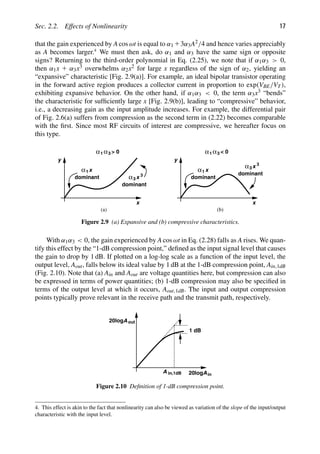 Sec. 2.2. Effects of Nonlinearity 17
that the gain experienced by A cos ωt is equal to α1 13α3A2/4 and hence varies appreciably
as A becomes larger.4
We must then ask, do α1 and α3 have the same sign or opposite
signs? Returning to the third-order polynomial in Eq. (2.25), we note that if α1α3  0,
then α1x 1 α3x3 overwhelms α2x2 for large x regardless of the sign of α2, yielding an
“expansive” characteristic [Fig. 2.9(a)]. For example, an ideal bipolar transistor operating
in the forward active region produces a collector current in proportion to exp(VBE/VT),
exhibiting expansive behavior. On the other hand, if α1α3  0, the term α3x3 “bends”
the characteristic for sufﬁciently large x [Fig. 2.9(b)], leading to “compressive” behavior,
i.e., a decreasing gain as the input amplitude increases. For example, the differential pair
of Fig. 2.6(a) suffers from compression as the second term in (2.22) becomes comparable
with the ﬁrst. Since most RF circuits of interest are compressive, we hereafter focus on
this type.
x
y
x
1
α
dominant x
dominant
α3
3
x
y
x
1
α
dominant
x
dominant
α3
3
1
α α3  0
1
α α3  0
(a) (b)
Figure 2.9 (a) Expansive and (b) compressive characteristics.
With α1α3  0, the gain experienced by A cos ωt in Eq. (2.28) falls as A rises. We quan-
tify this effect by the “1-dB compression point,” deﬁned as the input signal level that causes
the gain to drop by 1 dB. If plotted on a log-log scale as a function of the input level, the
output level, Aout, falls below its ideal value by 1 dB at the 1-dB compression point, Ain,1dB
(Fig. 2.10). Note that (a) Ain and Aout are voltage quantities here, but compression can also
be expressed in terms of power quantities; (b) 1-dB compression may also be speciﬁed in
terms of the output level at which it occurs, Aout,1dB. The input and output compression
points typically prove relevant in the receive path and the transmit path, respectively.
1 dB
20log in
out
A
A
20log
A in,1dB
Figure 2.10 Deﬁnition of 1-dB compression point.
4. This effect is akin to the fact that nonlinearity can also be viewed as variation of the slope of the input/output
characteristic with the input level.
 