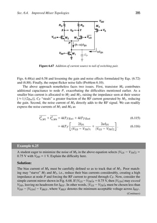 Sec. 6.4. Improved Mixer Topologies 395
RD
V
VDD
RD
M
M 1
2 M 3
IF
VRF
Y
X
VLO
VLO
Vb
M
α)
(1− I D1
P
I
α D1
4
CP
Figure 6.67 Addition of current source to tail of switching pair.
Figs. 6.48(a) and 6.58 and lessening the gain and noise effects formulated by Eqs. (6.72)
and (6.88). Finally, the output ﬂicker noise falls (Problem 6.10).
The above approach nonetheless faces two issues. First, transistor M4 contributes
additional capacitance to node P, exacerbating the difﬁculties mentioned earlier. As a
smaller bias current is allocated to M2 and M3, raising the impedance seen at their source
[ ≈ 1/(2gm)], CP “steals” a greater fraction of the RF current generated by M1, reducing
the gain. Second, the noise current of M4 directly adds to the RF signal. We can readily
express the noise currents of M1 and M4 as
I2
n,M1 1 I2
n,M4 5 4kTγ gm1 1 4kTγ gm4 (6.115)
5 4kTγ
2ID1
(VGS 2 VTH)1
1
2αID1
|VGS 2 VTH|2
. (6.116)
Example 6.25
A student eager to minimize the noise of M4 in the above equation selects |VGS 2 VTH|2 5
0.75 V with VDD 5 1 V. Explain the difﬁculty here.
Solution:
The bias current of M4 must be carefully deﬁned so as to track that of M1. Poor match-
ing may “starve” M2 and M3, i.e., reduce their bias currents considerably, creating a high
impedance at node P and forcing the RF current to ground through CP. Now, consider the
simple current mirror shown in Fig. 6.68. If |VGS 2VTH|4 5 0.75 V, then |VGS4| may exceed
VDD, leaving no headroom for IREF. In other words, |VGS 2 VTH|4 must be chosen less than
VDD 2 |VGS4| 2 VIREF, where VIREF denotes the minimum acceptable voltage across IREF.
(Continues)
 