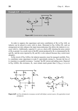 396 Chap. 6. Mixers
Example 6.25 (Continued)
VDD
M
M 1
2 M 3
VRF
P
I
M
M 4 REF
REF
Figure 6.68 Current mirror voltage limitations.
In order to suppress the capacitance and noise contribution of M4 in Fig. 6.68, an
inductor can be placed in series with its drain. Illustrated in Fig. 6.69(a) [9], such an
arrangement not only enhances the input transconductance but allows the inductor to res-
onate with CP. Additionally, capacitor C1 acts as a short at RF, shunting the noise current
of M4 to ground. As a result, most of the RF current produced by M1 is commutated by M2
and M3, and the noise injected by M2 and M3 is also reduced (because they switch more
abruptly).
In the circuit of Fig. 6.69(a), the inductor parasitics must be managed carefully. First,
L1 contributes some capacitance to node P, equivalently raising CP. Second, the loss of
L1 translates to a parallel resistance, “wasting” the RF current and adding noise. Depicted
in Fig. 6.69(b), this resistance, R1, must remain much greater than 1/(2gm2,3) so as to
RD
V
VDD
RD
M
M 1
2 M 3
IF
VRF
Y
X
VLO
VLO
Vb
M
P
4
L1
CP C1
N
M
M 1
2 M 3
VRF
VLO
VLO
P L1
R1
g
R
2 m2,3
1
1
(a) (b)
Figure 6.69 (a) Use of inductive resonance at tail with helper current source, (b) equivalent circuit
of inductor.
 