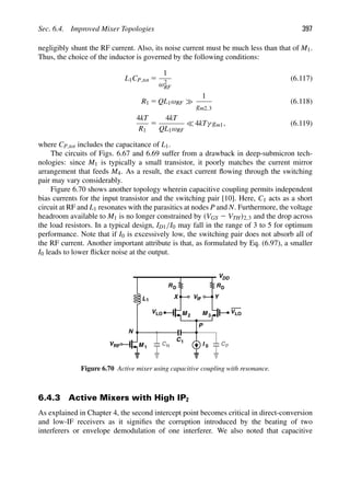 Sec. 6.4. Improved Mixer Topologies 397
negligibly shunt the RF current. Also, its noise current must be much less than that of M1.
Thus, the choice of the inductor is governed by the following conditions:
L1CP,tot 5
1
ω2
RF
(6.117)
R1 5 QL1ωRF
1
gm2,3
(6.118)
4kT
R1
5
4kT
QL1ωRF
 4kTγ gm1, (6.119)
where CP,tot includes the capacitance of L1.
The circuits of Figs. 6.67 and 6.69 suffer from a drawback in deep-submicron tech-
nologies: since M1 is typically a small transistor, it poorly matches the current mirror
arrangement that feeds M4. As a result, the exact current ﬂowing through the switching
pair may vary considerably.
Figure 6.70 shows another topology wherein capacitive coupling permits independent
bias currents for the input transistor and the switching pair [10]. Here, C1 acts as a short
circuit at RF and L1 resonates with the parasitics at nodes P and N. Furthermore, the voltage
headroom available to M1 is no longer constrained by (VGS 2 VTH)2,3 and the drop across
the load resistors. In a typical design, ID1/I0 may fall in the range of 3 to 5 for optimum
performance. Note that if I0 is excessively low, the switching pair does not absorb all of
the RF current. Another important attribute is that, as formulated by Eq. (6.97), a smaller
I0 leads to lower ﬂicker noise at the output.
RD
V
VDD
RD
M
M 1
2 M 3
IF
VRF
Y
X
VLO
VLO
P
CP
L1
C1
I
CN
N
0
Figure 6.70 Active mixer using capacitive coupling with resonance.
6.4.3 Active Mixers with High IP2
As explained in Chapter 4, the second intercept point becomes critical in direct-conversion
and low-IF receivers as it signiﬁes the corruption introduced by the beating of two
interferers or envelope demodulation of one interferer. We also noted that capacitive
 