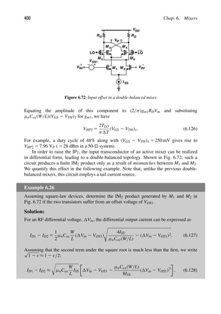 400 Chap. 6. Mixers
M 1
VRF
M
−
LO LO
VDD
R
M
M 5 M 6
VIF
R
I SS
2
3 M 4
V
VRF
+
D D
OS1
Figure 6.72 Input offset in a double-balanced mixer.
Equating the amplitude of this component to (2/π)gm1RDVm and substituting
μnCox(W/L)(VGS 2 VTH)1 for gm1, we have
VIIP2 5
2TLO
π T
(VGS 2 VTH)1. (6.126)
For example, a duty cycle of 48% along with (VGS 2 VTH)1 5 250 mV gives rise to
VIIP2 5 7.96 VP ( 5 28 dBm in a 50- system).
In order to raise the IP2, the input transconductor of an active mixer can be realized
in differential form, leading to a double-balanced topology. Shown in Fig. 6.72, such a
circuit produces a ﬁnite IM2 product only as a result of mismatches between M1 and M2.
We quantify this effect in the following example. Note that, unlike the previous double-
balanced mixers, this circuit employs a tail current source.
Example 6.26
Assuming square-law devices, determine the IM2 product generated by M1 and M2 in
Fig. 6.72 if the two transistors suffer from an offset voltage of VOS1.
Solution:
For an RF differential voltage, Vin, the differential output current can be expressed as
ID1 2 ID2 5
1
2
μnCox
W
L
( Vin 2 VOS1)

4ISS
μnCox(W/L)
2 ( Vin 2 VOS1)2. (6.127)
Assuming that the second term under the square root is much less than the ﬁrst, we write
√
1 2 ε ≈ 1 2 ε/2:
ID1 2 ID2 ≈

μnCox
W
L
ISS Vin 2 VOS1 2
μnCox(W/L)
8ISS
( Vin 2 VOS1)3
. (6.128)
 