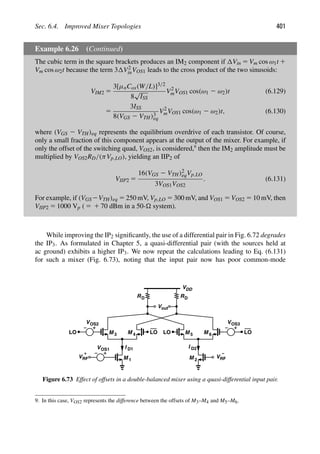 Sec. 6.4. Improved Mixer Topologies 401
Example 6.26 (Continued)
The cubic term in the square brackets produces an IM2 component if Vin 5 Vm cos ω1t 1
Vm cos ω2t because the term 3 V2
inVOS1 leads to the cross product of the two sinusoids:
VIM2 5
3[μnCox(W/L)]3/2
8
√
ISS
V2
mVOS1 cos(ω1 2 ω2)t (6.129)
5
3ISS
8(VGS 2 VTH)3
eq
V2
mVOS1 cos(ω1 2 ω2)t, (6.130)
where (VGS 2 VTH)eq represents the equilibrium overdrive of each transistor. Of course,
only a small fraction of this component appears at the output of the mixer. For example, if
only the offset of the switching quad, VOS2, is considered,9
then the IM2 amplitude must be
multiplied by VOS2RD/(πVp,LO), yielding an IIP2 of
VIIP2 5
16(VGS 2 VTH)2
eqVp,LO
3VOS1VOS2
. (6.131)
For example, if (VGS2VTH)eq 5 250 mV, Vp,LO 5 300 mV, and VOS1 5 VOS2 5 10 mV, then
VIIP2 5 1000 Vp ( 5 1 70 dBm in a 50- system).
While improving the IP2 signiﬁcantly, the use of a differential pair in Fig. 6.72 degrades
the IP3. As formulated in Chapter 5, a quasi-differential pair (with the sources held at
ac ground) exhibits a higher IP3. We now repeat the calculations leading to Eq. (6.131)
for such a mixer (Fig. 6.73), noting that the input pair now has poor common-mode
VDD
M
M 1
M
VRF
+
M M
VRF
M
−
5 6
V
LO LO LO LO
R
RD D
2
3 4
VOS1
VOS2 VOS3
out
I I D2
D1
Figure 6.73 Effect of offsets in a double-balanced mixer using a quasi-differential input pair.
9. In this case, VOS2 represents the difference between the offsets of M3–M4 and M5–M6.
 