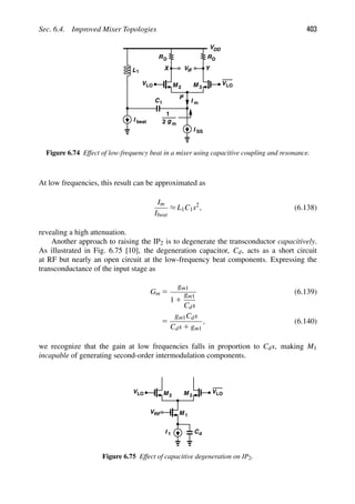 Sec. 6.4. Improved Mixer Topologies 403
RD
V
VDD
RD
M 2 M 3
IF Y
X
VLO
VLO
P
L1
I
I beat
SS
g
2
1
m
C1 I m
Figure 6.74 Effect of low-frequency beat in a mixer using capacitive coupling and resonance.
At low frequencies, this result can be approximated as
Im
Ibeat
≈ L1C1s2
, (6.138)
revealing a high attenuation.
Another approach to raising the IP2 is to degenerate the transconductor capacitively.
As illustrated in Fig. 6.75 [10], the degeneration capacitor, Cd, acts as a short circuit
at RF but nearly an open circuit at the low-frequency beat components. Expressing the
transconductance of the input stage as
Gm 5
gm1
1 1
gm1
Cds
(6.139)
5
gm1Cds
Cds 1 gm1
, (6.140)
we recognize that the gain at low frequencies falls in proportion to Cds, making M1
incapable of generating second-order intermodulation components.
M
M 1
2 M 3
VRF
VLO
VLO
I Cd
1
Figure 6.75 Effect of capacitive degeneration on IP2.
 