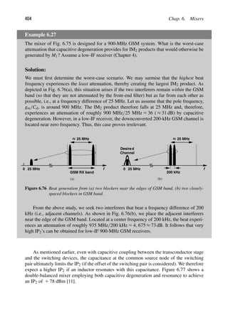404 Chap. 6. Mixers
Example 6.27
The mixer of Fig. 6.75 is designed for a 900-MHz GSM system. What is the worst-case
attenuation that capacitive degeneration provides for IM2 products that would otherwise be
generated by M1? Assume a low-IF receiver (Chapter 4).
Solution:
We must ﬁrst determine the worst-case scenario. We may surmise that the highest beat
frequency experiences the least attenuation, thereby creating the largest IM2 product. As
depicted in Fig. 6.76(a), this situation arises if the two interferers remain within the GSM
band (so that they are not attenuated by the front-end ﬁlter) but as far from each other as
possible, i.e., at a frequency difference of 25 MHz. Let us assume that the pole frequency,
gm/Cd, is around 900 MHz. The IM2 product therefore falls at 25 MHz and, therefore,
experiences an attenuation of roughly 900 MHz/25 MHz 5 36 ( ≈ 31 dB) by capacitive
degeneration. However, in a low-IF receiver, the downconverted 200-kHz GSM channel is
located near zero frequency. Thus, this case proves irrelevant.
0
GSM RX band
25 MHz
25 MHz f 0
25 MHz
25 MHz f
200 kHz
Desired
Channel
(a) (b)
Figure 6.76 Beat generation from (a) two blockers near the edges of GSM band, (b) two closely-
spaced blockers in GSM band.
From the above study, we seek two interferers that bear a frequency difference of 200
kHz (i.e., adjacent channels). As shown in Fig. 6.76(b), we place the adjacent interferers
near the edge of the GSM band. Located at a center frequency of 200 kHz, the beat experi-
ences an attenuation of roughly 935 MHz/200 kHz 5 4, 675 ≈ 73 dB. It follows that very
high IP2’s can be obtained for low-IF 900-MHz GSM receivers.
As mentioned earlier, even with capacitive coupling between the transconductor stage
and the switching devices, the capacitance at the common source node of the switching
pair ultimately limits the IP2 (if the offset of the switching pair is considered). We therefore
expect a higher IP2 if an inductor resonates with this capacitance. Figure 6.77 shows a
double-balanced mixer employing both capacitive degeneration and resonance to achieve
an IP2 of 1 78 dBm [11].
 