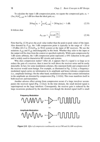 18 Chap. 2. Basic Concepts in RF Design
To calculate the input 1-dB compression point, we equate the compressed gain, α1 1
(3α3/4)A2
in,1dB, to 1 dB less than the ideal gain, α1:
20 log α1 1
3
4
α3A2
in,1dB 5 20 log |α1| 2 1 dB. (2.33)
It follows that
Ain,1dB 5

0.145
α1
α3
. (2.34)
Note that Eq. (2.34) gives the peak value (rather than the peak-to-peak value) of the input.
Also denoted by P1dB, the 1-dB compression point is typically in the range of 220 to
225 dBm (63.2 to 35.6 mVpp in 50- system) at the input of RF receivers. We use the
notations A1dB and P1dB interchangeably in this book. Whether they refer to the input or
the output will be clear from the context or speciﬁed explicitly. While gain compression by
1 dB seems arbitrary, the 1-dB compression point represents a 10% reduction in the gain
and is widely used to characterize RF circuits and systems.
Why does compression matter? After all, it appears that if a signal is so large as to
reduce the gain of a receiver, then it must lie well above the receiver noise and be easily
detectable. In fact, for some modulation schemes, this statement holds and compression of
the receiver would seem benign. For example, as illustrated in Fig. 2.11(a), a frequency-
modulated signal carries no information in its amplitude and hence tolerates compression
(i.e., amplitude limiting). On the other hand, modulation schemes that contain information
in the amplitude are distorted by compression [Fig. 2.11(b)]. This issue manifests itself in
both receivers and transmitters.
Another adverse effect arising from compression occurs if a large interferer accom-
panies the received signal [Fig. 2.12(a)]. In the time domain, the small desired signal is
superimposed on the large interferer. Consequently, the receiver gain is reduced by the
large excursions produced by the interferer even though the desired signal itself is small
(a)
(b)
Frequency Modulation
Amplitude Modulation
Figure 2.11 Effect of compressive nonlinearity on (a) FM and (b) AM waveforms.
 
