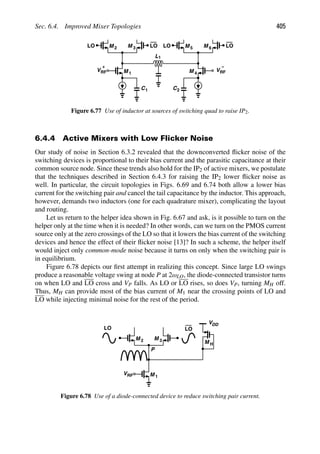 Sec. 6.4. Improved Mixer Topologies 405
M
M 1
2 M 3
VRF
+
M M
VRF
M
−
4
5 6
LO LO LO LO
L1
C1 C2
Figure 6.77 Use of inductor at sources of switching quad to raise IP2.
6.4.4 Active Mixers with Low Flicker Noise
Our study of noise in Section 6.3.2 revealed that the downconverted ﬂicker noise of the
switching devices is proportional to their bias current and the parasitic capacitance at their
common source node. Since these trends also hold for the IP2 of active mixers, we postulate
that the techniques described in Section 6.4.3 for raising the IP2 lower ﬂicker noise as
well. In particular, the circuit topologies in Figs. 6.69 and 6.74 both allow a lower bias
current for the switching pair and cancel the tail capacitance by the inductor. This approach,
however, demands two inductors (one for each quadrature mixer), complicating the layout
and routing.
Let us return to the helper idea shown in Fig. 6.67 and ask, is it possible to turn on the
helper only at the time when it is needed? In other words, can we turn on the PMOS current
source only at the zero crossings of the LO so that it lowers the bias current of the switching
devices and hence the effect of their ﬂicker noise [13]? In such a scheme, the helper itself
would inject only common-mode noise because it turns on only when the switching pair is
in equilibrium.
Figure 6.78 depicts our ﬁrst attempt in realizing this concept. Since large LO swings
produce a reasonable voltage swing at node P at 2ωLO, the diode-connected transistor turns
on when LO and LO cross and VP falls. As LO or LO rises, so does VP, turning MH off.
Thus, MH can provide most of the bias current of M1 near the crossing points of LO and
LO while injecting minimal noise for the rest of the period.
M
M 1
2 M 3
VRF
P
VDD
M H
LO LO
Figure 6.78 Use of a diode-connected device to reduce switching pair current.
 