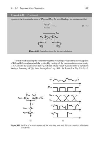 Sec. 6.4. Improved Mixer Topologies 407
Example 6.28 (Continued)
represents the transconductance of MH1 and MH2. To avoid latchup, we must ensure that

gmH
gm2
2
 1. (6.141)
VDD
M
M H1 H2
g
1
m2
g
1
P Q
m5
Figure 6.80 Equivalent circuit for latchup calculation.
The notion of reducing the current through the switching devices at the crossing points
of LO and LO can alternatively be realized by turning off the transconductor momentarily
[14]. Consider the circuit shown in Fig. 6.81(a), where switch S1 is driven by a waveform
having a frequency of 2fLO but a duty cycle of, say, 80%. As depicted in Fig. 6.81(b), S1
M
M 1
2 M 3
VRF
VLO
VLO
I D2 I D3
1
S
f
2 LO
I P
t
I D1
t
t
VLO
VLO
f
2 LO
t
I P
t
I D2
(a) (b)
Figure 6.81 (a) Use of a switch to turn off the switching pair near LO zero crossings, (b) circuit
waveforms.
 