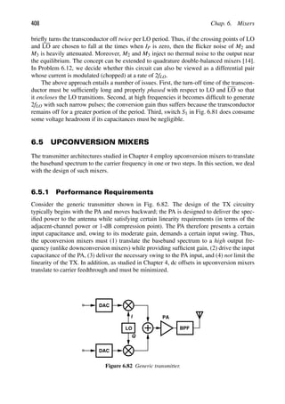 408 Chap. 6. Mixers
brieﬂy turns the transconductor off twice per LO period. Thus, if the crossing points of LO
and LO are chosen to fall at the times when IP is zero, then the ﬂicker noise of M2 and
M3 is heavily attenuated. Moreover, M2 and M3 inject no thermal noise to the output near
the equilibrium. The concept can be extended to quadrature double-balanced mixers [14].
In Problem 6.12, we decide whether this circuit can also be viewed as a differential pair
whose current is modulated (chopped) at a rate of 2fLO.
The above approach entails a number of issues. First, the turn-off time of the transcon-
ductor must be sufﬁciently long and properly phased with respect to LO and LO so that
it encloses the LO transitions. Second, at high frequencies it becomes difﬁcult to generate
2fLO with such narrow pulses; the conversion gain thus suffers because the transconductor
remains off for a greater portion of the period. Third, switch S1 in Fig. 6.81 does consume
some voltage headroom if its capacitances must be negligible.
6.5 UPCONVERSION MIXERS
The transmitter architectures studied in Chapter 4 employ upconversion mixers to translate
the baseband spectrum to the carrier frequency in one or two steps. In this section, we deal
with the design of such mixers.
6.5.1 Performance Requirements
Consider the generic transmitter shown in Fig. 6.82. The design of the TX circuitry
typically begins with the PA and moves backward; the PA is designed to deliver the spec-
iﬁed power to the antenna while satisfying certain linearity requirements (in terms of the
adjacent-channel power or 1-dB compression point). The PA therefore presents a certain
input capacitance and, owing to its moderate gain, demands a certain input swing. Thus,
the upconversion mixers must (1) translate the baseband spectrum to a high output fre-
quency (unlike downconversion mixers) while providing sufﬁcient gain, (2) drive the input
capacitance of the PA, (3) deliver the necessary swing to the PA input, and (4) not limit the
linearity of the TX. In addition, as studied in Chapter 4, dc offsets in upconversion mixers
translate to carrier feedthrough and must be minimized.
LO
PA
I
Q
LO
DAC
LO
DAC
LO
BPF
Figure 6.82 Generic transmitter.
 