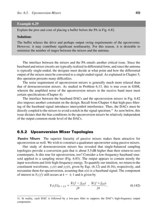 Sec. 6.5. Upconversion Mixers 409
Example 6.29
Explain the pros and cons of placing a buffer before the PA in Fig. 6.82.
Solution:
The buffer relaxes the drive and perhaps output swing requirements of the upconverter.
However, it may contribute signiﬁcant nonlinearity. For this reason, it is desirable to
minimize the number of stages between the mixers and the antenna.
The interface between the mixers and the PA entails another critical issue. Since the
baseband and mixer circuits are typically realized in differential form, and since the antenna
is typically single-ended, the designer must decide at what point and how the differential
output of the mixers must be converted to a single-ended signal. As explained in Chapter 5,
this operation presents many difﬁculties.
The noise requirement of upconversion mixers is generally much more relaxed than
that of downconversion mixers. As studied in Problem 6.13, this is true even in GSM,
wherein the ampliﬁed noise of the upconversion mixers in the receive band must meet
certain speciﬁcations (Chapter 4).
The interface between the baseband DACs and the upconversion mixers in Fig. 6.82
also imposes another constraint on the design. Recall from Chapter 4 that high-pass ﬁlter-
ing of the baseband signal introduces intersymbol interference. Thus, the DACs must be
directly coupled to the mixers to avoid a notch in the signal spectrum.11
As seen below, this
issue dictates that the bias conditions in the upconversion mixers be relatively independent
of the output common-mode level of the DACs.
6.5.2 Upconversion Mixer Topologies
Passive Mixers The superior linearity of passive mixers makes them attractive for
upconversion as well. We wish to construct a quadrature upconverter using passive mixers.
Our study of downconversion mixers has revealed that single-balanced sampling
topologies provide a conversion gain that is about 5.5 dB higher than their return-to-zero
counterparts. Is this true for upconversion, too? Consider a low-frequency baseband sinu-
soid applied to a sampling mixer (Fig. 6.83). The output appears to contain mostly the
input waveform and little high-frequency energy. To quantify our intuition, we return to the
constituent waveforms, y1(t) and y2(t), given by Eqs. (6.12) and (6.16), respectively, and
reexamine them for upconversion, assuming that x(t) is a baseband signal. The component
of interest in Y1( f) still occurs at k 5 ± 1 and is given by
Y1( f)|k 5 ±1 5
X( f 2 fLO)
jπ
2
X( f 1 fLO)
jπ
. (6.142)
11. In reality, each DAC is followed by a low-pass ﬁlter to suppress the DAC’s high-frequency output
components.
 