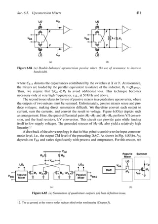 Sec. 6.5. Upconversion Mixers 411
LO
LO
VBB
in
C
in
C
Y
X
LO
LO
VBB
Y
X
L1 R1
(a) (b)
Figure 6.84 (a) Double-balanced upconversion passive mixer, (b) use of resonance to increase
bandwidth.
where CX,Y denotes the capacitances contributed by the switches at X or Y. At resonance,
the mixers are loaded by the parallel equivalent resistance of the inductor, R1 5 QL1ωIF.
Thus, we require that 2Ron  R1 to avoid additional loss. This technique becomes
necessary only at very high frequencies, e.g., at 50 GHz and above.
The second issue relates to the use of passive mixers in a quadrature upconverter, where
the outputs of two mixers must be summed. Unfortunately, passive mixers sense and pro-
duce voltages, making direct summation difﬁcult. We therefore convert each output to
current, sum the currents, and convert the result to voltage. Figure 6.85(a) depicts such
an arrangement. Here, the quasi-differential pairs M1–M2 and M3–M4 perform V/I conver-
sion, and the load resistors, I/V conversion. This circuit can provide gain while lending
itself to low supply voltages. The grounded sources of M1–M4 also yield a relatively high
linearity.12
A drawback of the above topology is that its bias point is sensitive to the input common-
mode level, i.e., the output CM level of the preceding DAC. As shown in Fig. 6.85(b), ID1
depends on VBB and varies signiﬁcantly with process and temperature. For this reason, we
VDD
M M M M
Vout
RD RD
Passive
Mixer
VBB,I
LOI
Passive
Mixer
VBB,Q
LOQ
1 2 3 4
M
Passive
Mixer
1
LO
DAC
VBB
VGS1
Summer
(a) (b)
M 5
I D1
Figure 6.85 (a) Summation of quadrature outputs, (b) bias deﬁnition issue.
12. The ac ground at the source nodes reduces third order nonlinearity (Chapter 5).
 