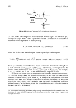414 Chap. 6. Mixers
LO
LO
DAC
Va
t
VOS,DAC
Figure 6.89 Effect of baseband offset in upconversion mixing.
An ideal double-balanced passive mixer upconverts both the signal and the offset, pro-
ducing at its output the RF (or IF) signal and a carrier (LO) component. If modeled as a
multiplier, the mixer generates an output given by
Vout(t) 5 α(Va cos ωBBt 1 VOS,DAC) cos ωLOt, (6.146)
where α is related to the conversion gain. Expanding the right-hand side yields
Vout(t) 5
αVa
2
cos(ωLO 1 ωBB)t 1
αVa
2
cos(ωLO 2 ωBB)t 1 αVOS,DAC cos ωLOt. (6.147)
Since α/2 5 2/π for a double-balanced mixer, we note that the carrier feedthrough has
a peak amplitude of αVOS,DAC 5 (4/π)VOS,DAC. Alternatively, we recognize that the
relative carrier feedthrough is equal to αVOS,DAC/(αVa/2) 5 2VOS,DAC/Va. For example,
if VOS,DAC 5 10 mV and Va 5 0.1 V, then the feedthrough is equal to 234 dB.
Let us now consider the effect of threshold mismatches within the switches themselves.
As illustrated in Fig. 6.90(a), the threshold mismatch in one pair shifts the LO waveform
vertically, distorting the duty cycle. That is, V 1
in is multiplied by the equivalent waveforms
shown in Fig. 6.90(b). Does this operation generate an output component at fLO? No, carrier
feedthrough can occur only if a dc component in the baseband is mixed with the fundamen-
tal LO frequency. We therefore conclude that threshold mismatches within passive mixers
introduce no carrier feedthrough.13
13. The threshold mismatch in fact leads to charge injection mismatch between the switches and a slight dis-
turbance at the output at the LO frequency. But this disturbance carries litter energy because it appears only
during LO transitions.
 