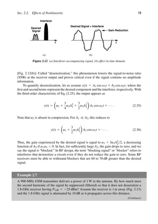 Sec. 2.2. Effects of Nonlinearity 19
f
Desired
Interferer
Signal
t
Desired Signal + Interferer
(a) (b)
Gain Reduction
Figure 2.12 (a) Interferer accompanying signal, (b) effect in time domain.
[Fig. 2.12(b)]. Called “desensitization,” this phenomenon lowers the signal-to-noise ratio
(SNR) at the receiver output and proves critical even if the signal contains no amplitude
information.
To quantify desensitization, let us assume x(t) 5 A1 cos ω1t 1 A2 cos ω2t, where the
ﬁrst and second terms represent the desired component and the interferer, respectively. With
the third-order characteristic of Eq. (2.25), the output appears as
y(t) 5

α1 1
3
4
α3A2
1 1
3
2
α3A2
2

A1 cos ω1t 1 · · · . (2.35)
Note that α2 is absent in compression. For A1  A2, this reduces to
y(t) 5

α1 1
3
2
α3A2
2

A1 cos ω1t 1 · · · . (2.36)
Thus, the gain experienced by the desired signal is equal to α1 1 3α3A2
2/2, a decreasing
function of A2 if α1α3  0. In fact, for sufﬁciently large A2, the gain drops to zero, and we
say the signal is “blocked.” In RF design, the term “blocking signal” or “blocker” refers to
interferers that desensitize a circuit even if they do not reduce the gain to zero. Some RF
receivers must be able to withstand blockers that are 60 to 70 dB greater than the desired
signal.
Example 2.7
A 900-MHz GSM transmitter delivers a power of 1 W to the antenna. By how much must
the second harmonic of the signal be suppressed (ﬁltered) so that it does not desensitize a
1.8-GHz receiver having P1dB 5 225 dBm? Assume the receiver is 1 m away (Fig. 2.13)
and the 1.8-GHz signal is attenuated by 10 dB as it propagates across this distance.
(Continues)
 