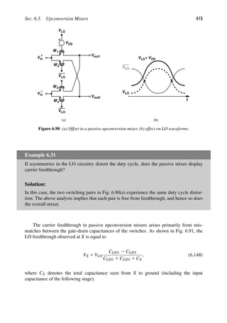 Sec. 6.5. Upconversion Mixers 415
VLO
VLO
M 1
Vout1
M 2
V
Vout2
VLO
M
M
3
4
+
V
−
in
in
VOS
t
VLO
VLO
VLO
+ VOS
(a) (b)
Figure 6.90 (a) Offset in a passive upconversion mixer, (b) effect on LO waveforms.
Example 6.31
If asymmetries in the LO circuitry distort the duty cycle, does the passive mixer display
carrier feedthrough?
Solution:
In this case, the two switching pairs in Fig. 6.90(a) experience the same duty cycle distor-
tion. The above analysis implies that each pair is free from feedthrough, and hence so does
the overall mixer.
The carrier feedthrough in passive upconversion mixers arises primarily from mis-
matches between the gate-drain capacitances of the switches. As shown in Fig. 6.91, the
LO feedthrough observed at X is equal to
VX 5 VLO
CGD1 2 CGD3
CGD1 1 CGD3 1 CX
, (6.148)
where CX denotes the total capacitance seen from X to ground (including the input
capacitance of the following stage).
 