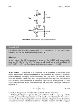 416 Chap. 6. Mixers
VLO
CGD1
VLO
M 1
Vout1
M 2
V
Vout2
VLO
M
M
3
4
+
V
−
CGD3
CX
CY
BB
BB Y
X
Figure 6.91 LO feedthrough paths in a passive mixer.
Example 6.32
Calculate the relative carrier feedthrough for a CGD mismatch of 5%, CX ≈ 10CGD, peak
LO swing of 0.5 V, and peak baseband swing of 0.1 V.
Solution:
At the output, the LO feedthrough is given by Eq. (6.148) and approximately
equal to (5%/12)VLO 5 2.1 mV. The upconverted signal has a peak amplitude of
0.1 V 3 (2/π) 5 63.7 mV. Thus, the carrier feedthrough is equal to 229.6 dB.
Active Mixers Upconversion in a transmitter can be performed by means of active
mixers, facing issues different from those of passive mixers. We begin with a double-
balanced topology employing a quasi-differential pair (Fig. 6.92). The inductive loads
serve two purposes, namely, they relax voltage headroom issues and raise the conversion
gain (and hence the output swings) by nulling the capacitance at the output node. As with
active downconversion mixers studied in Section 6.3, the voltage conversion gain can be
expressed as
AV 5
2
π
gm1,2Rp, (6.149)
where Rp is the equivalent parallel resistance of each inductor at resonance.
With only low frequencies present at the gates and drains of M1 and M2 in Fig. 6.92, the
circuit is quite tolerant of capacitance at nodes P and Q, a point of contrast to downconver-
sion mixers. However, stacking of the transistors limits the voltage headroom. Recall from
downconversion mixer calculations in Section 6.3 that the minimum allowable voltage at
 