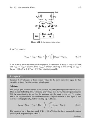 Sec. 6.5. Upconversion Mixers 417
M 1 M
LO LO
VDD
M M
M 6
R
DAC
P
Q
3
Y
X
Rp
p
VRF
2
4
M 5
Figure 6.92 Active upconversion mixer.
X (or Y) is given by
VX,min 5 VGS1 2 VTH1 1

1 1
√
2
2

(VGS3 2 VTH3), (6.150)
if the dc drop across the inductors is neglected. For example, if VGS1 2 VTH1 5 300 mV
and VGS3 2 VTH3 5 200 mV, then VX,min 5 640 mV, allowing a peak swing of VDD 2
VX,min 5 360 mV at X if VDD 5 1 V. This value is reasonable.
Example 6.33
Equation 6.150 allocates a drain-source voltage to the input transistors equal to their
overdrive voltage. Explain why this is inadequate.
Solution:
The voltage gain from each input to the drain of the corresponding transistor is about 21.
Thus, as depicted in Fig. 6.93, when one gate voltage rises by Va, the corresponding drain
falls by approximately Va, driving the transistor into the triode region by 2Va. In other
words, the VDS of the input devices in the absence of signals must be at least equal to their
overdrive voltage plus 2Va, further limiting Eq. (6.150) as
VX,min 5 VGS1 2 VTH1 1 2Va 1

1 1
√
2
2

(VGS3 2 VTH3). (6.151)
The output swing is therefore small. If Va 5 100 mV, then the above numerical example
yields a peak output swing of 160 mV.
(Continues)
 
