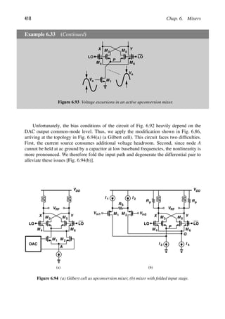 418 Chap. 6. Mixers
Example 6.33 (Continued)
M 1
LO LO
M M
M M 6
P
3
4
5
Y
X
Va
Va
Figure 6.93 Voltage excursions in an active upconversion mixer.
Unfortunately, the bias conditions of the circuit of Fig. 6.92 heavily depend on the
DAC output common-mode level. Thus, we apply the modiﬁcation shown in Fig. 6.86,
arriving at the topology in Fig. 6.94(a) (a Gilbert cell). This circuit faces two difﬁculties.
First, the current source consumes additional voltage headroom. Second, since node A
cannot be held at ac ground by a capacitor at low baseband frequencies, the nonlinearity is
more pronounced. We therefore fold the input path and degenerate the differential pair to
alleviate these issues [Fig. 6.94(b)].
M 1 M
LO LO
VDD
M M
M M 6
DAC
3
4
5
Y
X
VRF
2
LO LO
VDD
M M
M M 6
R
3
4
5
Y
X
Rp
p
VRF
P
Q
RS
I 1
I 3
I 2
I 4
M 1 M 2
Vin2
Vin1
(a) (b)
A
Figure 6.94 (a) Gilbert cell as upconversion mixer, (b) mixer with folded input stage.
 