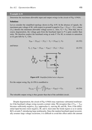 Sec. 6.5. Upconversion Mixers 419
Example 6.34
Determine the maximum allowable input and output swings in the circuit of Fig. 6.94(b).
Solution:
Let us consider the simpliﬁed topology shown in Fig. 6.95. In the absence of signals, the
maximum gate voltage of M1 with respect to ground is equal to VDD 2|VGS1|2|VI1|, where
|VI1| denotes the minimum allowable voltage across I1. Also, VP 5 VI3. Note that, due to
source degeneration, the voltage gain from the baseband input to P is quite smaller than
unity. We therefore neglect the baseband swing at node P. For M1 to remain in saturation
as its gate falls by Va volts,
VDD 2 |VGS1| 2 |VI1| 2 Va 1 |VTH1| ≥ VP (6.152)
and hence
Va ≤ VDD 2 |VGS1 2 VTH1| 2 |VI1| 2 |VI3|. (6.153)
LO
VDD
P
I 1
I 3
M 1
Vin1 Y
Va
M 3
Figure 6.95 Simpliﬁed folded mixer diagram.
For the output swing, Eq. (6.150) is modiﬁed to
VX,min 5

1 1
√
2
2

(VGS3 2 VTH3) 1 VI3. (6.154)
The tolerable output swing is thus greater than that of the unfolded circuit.
Despite degeneration, the circuit of Fig. 6.94(b) may experience substantial nonlinear-
ity if the baseband voltage swing exceeds a certain value. We recognize that, if Vin1 2 Vin2
becomes sufﬁciently negative, |ID1| approaches I3, starving M3 and M5. Now, if the differ-
ential input becomes more negative, M1 and I1 must enter the triode region so as to satisfy
KCL at node P, introducing large nonlinearity. Since the random baseband signal occasion-
ally assumes large voltage excursions, it is difﬁcult to avoid this effect unless the amount
 