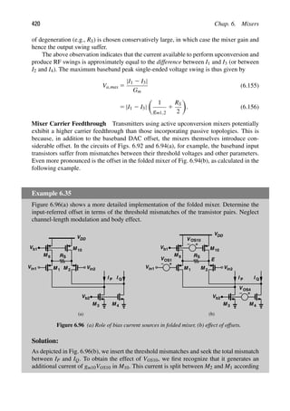 420 Chap. 6. Mixers
of degeneration (e.g., RS) is chosen conservatively large, in which case the mixer gain and
hence the output swing suffer.
The above observation indicates that the current available to perform upconversion and
produce RF swings is approximately equal to the difference between I1 and I3 (or between
I2 and I4). The maximum baseband peak single-ended voltage swing is thus given by
Va,max 5
|I1 2 I3|
Gm
(6.155)
5 |I1 2 I3|

1
gm1,2
1
RS
2

. (6.156)
Mixer Carrier Feedthrough Transmitters using active upconversion mixers potentially
exhibit a higher carrier feedthrough than those incorporating passive topologies. This is
because, in addition to the baseband DAC offset, the mixers themselves introduce con-
siderable offset. In the circuits of Figs. 6.92 and 6.94(a), for example, the baseband input
transistors suffer from mismatches between their threshold voltages and other parameters.
Even more pronounced is the offset in the folded mixer of Fig. 6.94(b), as calculated in the
following example.
Example 6.35
Figure 6.96(a) shows a more detailed implementation of the folded mixer. Determine the
input-referred offset in terms of the threshold mismatches of the transistor pairs. Neglect
channel-length modulation and body effect.
VDD
RS
M 1 M 2
Vin2
Vin1
(a) (b)
M 9
M 10
M 3 M 4
V
V
b1
b2
I P I Q
VDD
RS
M 1 M 2
Vin2
M 9
M 10
M 3 M 4
V
V
b1
b2
I P I Q
Vin1
V OS10
VOS1
V OS4
E
Figure 6.96 (a) Role of bias current sources in folded mixer, (b) effect of offsets.
Solution:
As depicted in Fig. 6.96(b), we insert the threshold mismatches and seek the total mismatch
between IP and IQ. To obtain the effect of VOS10, we ﬁrst recognize that it generates an
additional current of gm10VOS10 in M10. This current is split between M2 and M1 according
 